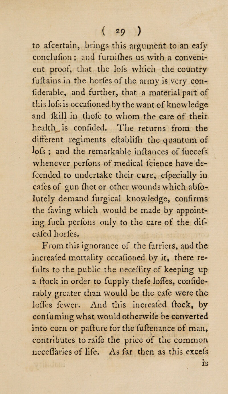 to afcertain, brings this argument to an eafy conclulion; and furnifhes us with a conveni¬ ent proof, that the lofs which the country fuftains in the horfes of the army is very con- fiderable, and further, that a material part of this lofs is occafioned by the want of knowledge and Ikill in thofe to whom the care of their healthy is confided. The returns from the different regiments eftablifli the quantum of lofs ; and the remarkable inftances of fuccefs whenever perfons of medical fcience have de- fcended to undertake their cure, efpecially in cafes of gun (hot or other wounds which abfo- lutely demand furgical knowledge, confirms the faving which would be made by appoint¬ ing fuch perfons only to the care of the dif- eafed horfes. From this ignorance of the farriers, and the increafed mortality occafioned by it, there re¬ fill ts to the public the neceffity of keeping up a flock in order to fupply thefe Ioffes, confide- rably greater than would be the cafe were the Ioffes fewer. And this increafed flock, by confuming what would otherwife be converted into corn or paftureforthe fuftenance of man, contributes to raife the price of the common neceffaries of life. As far then as this excefs is
