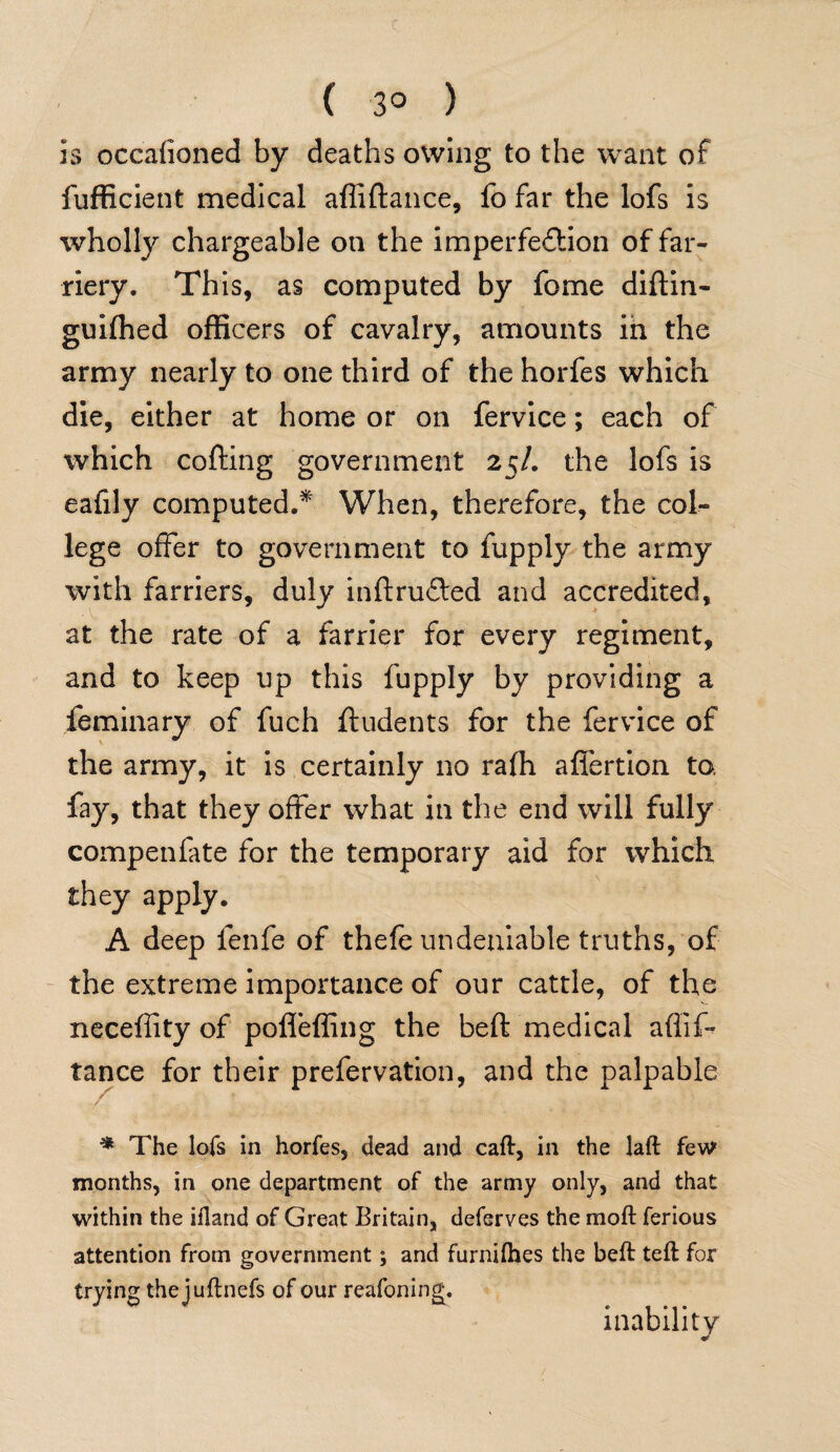 ( 3° ) is occalioned by deaths owing to the want of fufficient medical afliftance, fo far the lofs is wholly chargeable on the imperfection of far¬ riery. This, as computed by feme diftin- guiffied officers of cavalry, amounts in the army nearly to one third of the horfes which die, either at home or on fervice; each of which cofting government 25/. the lofs is eafily computed/ When, therefore, the col¬ lege offer to government to fupply the army with farriers, duly inftruCted and accredited, at the rate of a farrier for every regiment, and to keep up this fupply by providing a feminary of fuch ftudents for the fervice of the army, it is certainly no ra(h afiertion to. fay, that they offer what in the end will fully compenfate for the temporary aid for which they apply. A deep fenfe of thefe undeniable truths, of the extreme importance of our cattle, of the neceffity of pofleffing the beft medical aflif- tance for their prefervation, and the palpable * The lofs in horfes, dead and caft, in the laft few months, in one department of the army only, and that within the ifland of Great Britain, deferves the rnoft ferious attention from government; and furnifhes the beft teft for trying the juftnefs of our reafoning. inability