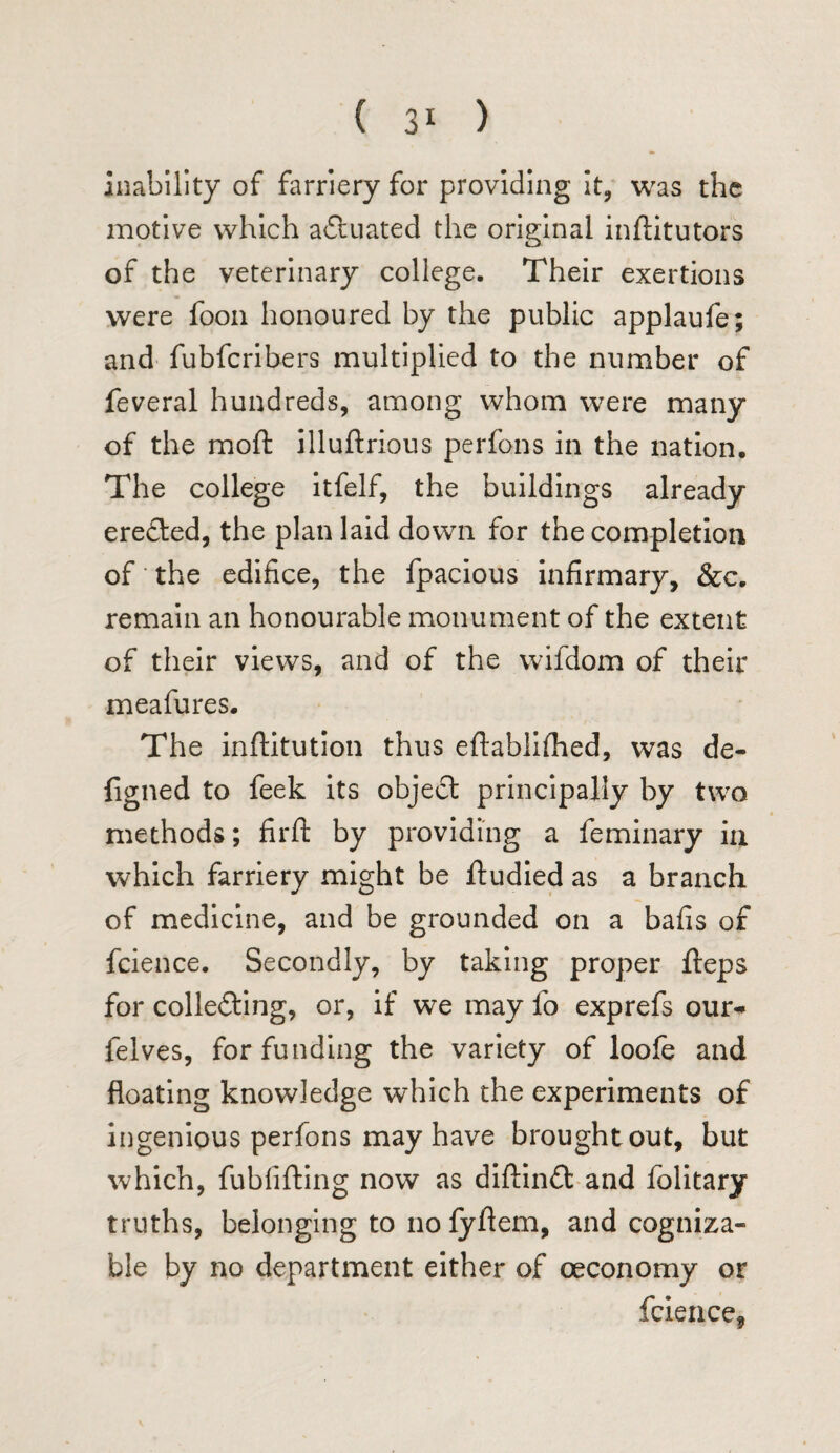 inability of farriery for providing it, was the motive which actuated the original inftitutors of the veterinary college. Their exertions were foon honoured by the public applaufe; and fubfcribers multiplied to the number of feveral hundreds, among whom were many of the moft illuftrious perfons in the nation. The college itfelf, the buildings already ereCted, the plan laid down for the completion of' the edifice, the fpacious infirmary, &c. remain an honourable monument of the extent of their views, and of the vvifdom of their meafures. The inftitution thus eftablifhed, was de- figned to feek its objeCt principally by two methods; firft by providing a feminary in which farriery might be ftudied as a branch of medicine, and be grounded on a bafis of fcience. Secondly, by taking proper fteps for collecting, or, if we may fo exprefs our* felves, for funding the variety of loofe and floating knowledge which the experiments of ingenious perfons may have brought out, but which, fubfifting now as diftinft and folitary truths, belonging to no fyflem, and cogniza¬ ble by no department either of oeconomy or fcience,