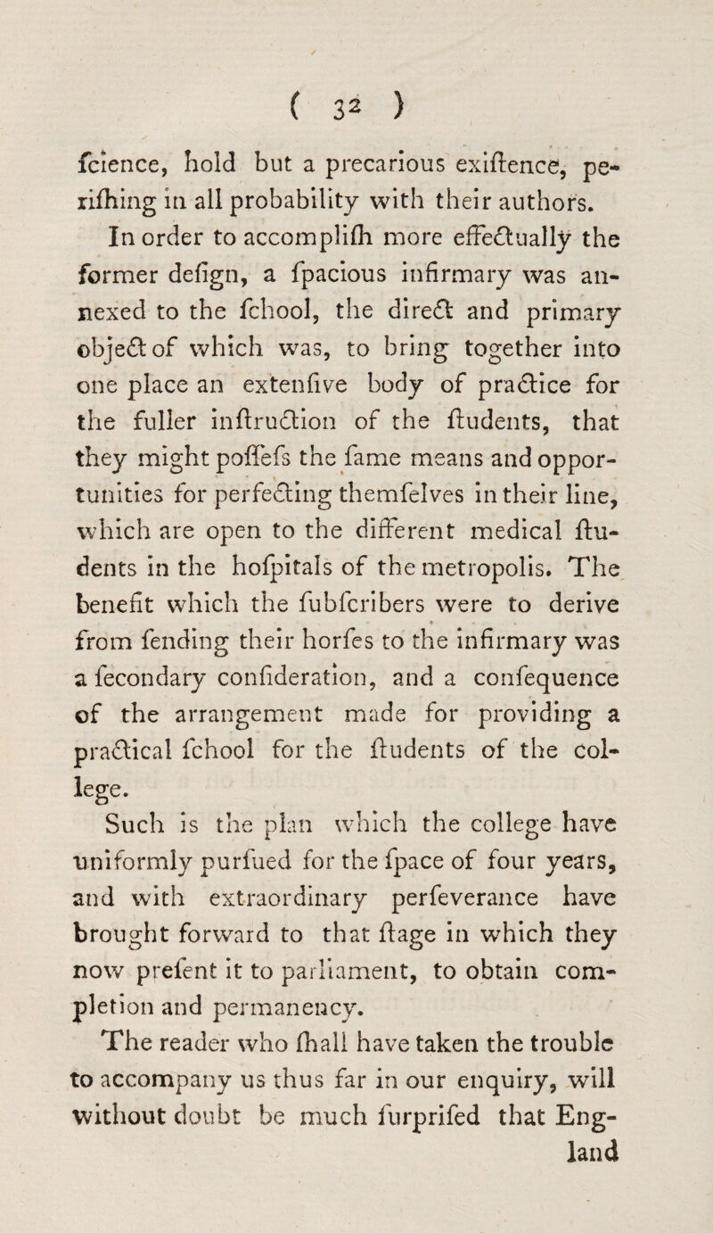 fcience, hold but a precarious exigence, pe- rifhing m all probability with their authors. In order to accomplifli more effectually the former defign, a fpacious infirmary was an¬ nexed to the fchool, the direCt and primary objeCt of which was, to bring together into one place an ex'tenfive body of practice for the fuller inftruCtion of the ftudents, that they might poffefs the fame means and oppor¬ tunities for perfecting themfelves in their line, which are open to the different medical ftu¬ dents in the holpitals of the metropolis. The benefit which the fubfcribers were to derive from fending their horfes to the infirmary was a fecondary confideration, and a confequence of the arrangement made for providing a practical fchool for the ftudents of the Col¬ lege. Such is the plan which the college have uniformly purfued for the fpace of four years, and with extraordinary perfeverance have brought forward to that ftage in which they now prefent it to parliament, to obtain com¬ pletion and permanency. The reader who (hall have taken the trouble to accompany us thus far in our enquiry, will without doubt be much furprifed that Eng¬ land