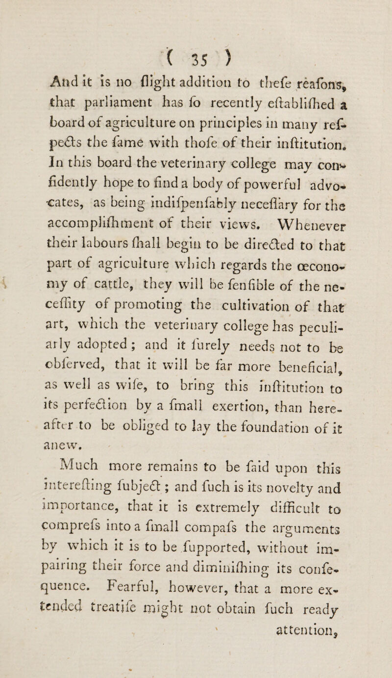 And it is no flight addition to thefe reafons, that parliament has lo recently eftablilhed a board of agriculture on principles in many ref* pects the fame with thofe of their inftitution. Jn this board the veterinary college may con>- fidently hope to find a body of powerful advo¬ cates, as being indilpenfably neceflary for the accomplishment of their views. Whenever their labours fhall begin to be direded to that part of agriculture which regards the oecono- niy of cattle, they will be fenfible of the ne- ceffity of promoting the cultivation of that art, which the veterinary college has peculi¬ arly adopted; and it l'urely needs not to be obferved, that it will be far more beneficial, as well as wife, to bring this inftitution to its perfection by a fmall exertion, than here¬ after to be obliged to lay the foundation of it anew. Much more remains to be faid upon this interefting lubjed ; and fuch is its novelty and importance, that it is extremely difficult to comprefs into a fmall compafs the arguments by which it is to be iupported, without im¬ pairing their force and diminifhing its confe- quence. Fearful, however, that a more ex¬ tended treatiie might not obtain fuch ready attention.