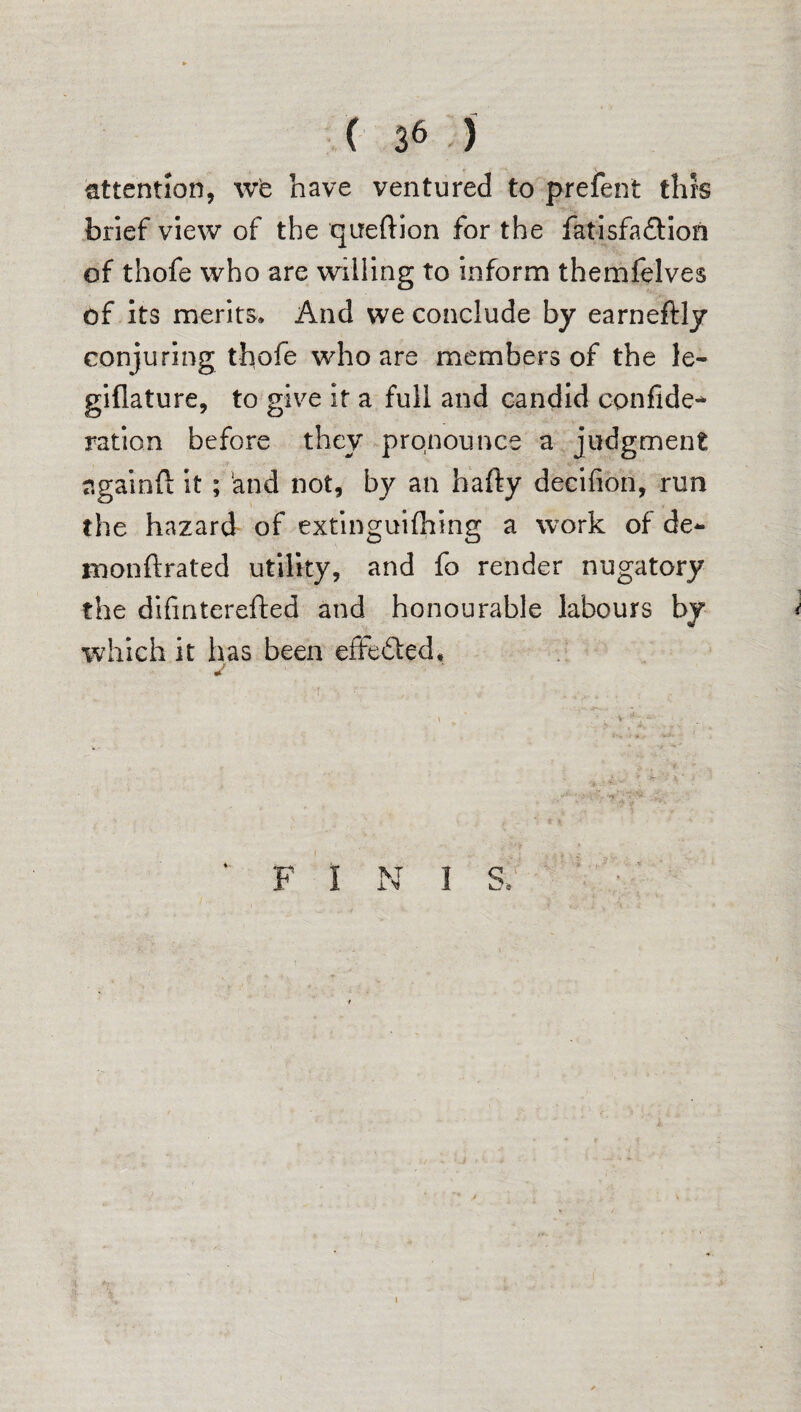 attention, we have ventured to prefent this brief view of the queftion for the fatisfa&ion of thofe who are willing to inform themfelves of its merits. And we conclude by earneftly conjuring thofe who are members of the le- giflature, to give it a full and candid confide- ration before they pronounce a judgment againft it ; and not, by an hafty decifion, run the hazard of extinguifhing a work of de- monftrated utility, and fo render nugatory the difmterefted and honourable labours by which it has been effected. F I N 1 S, I
