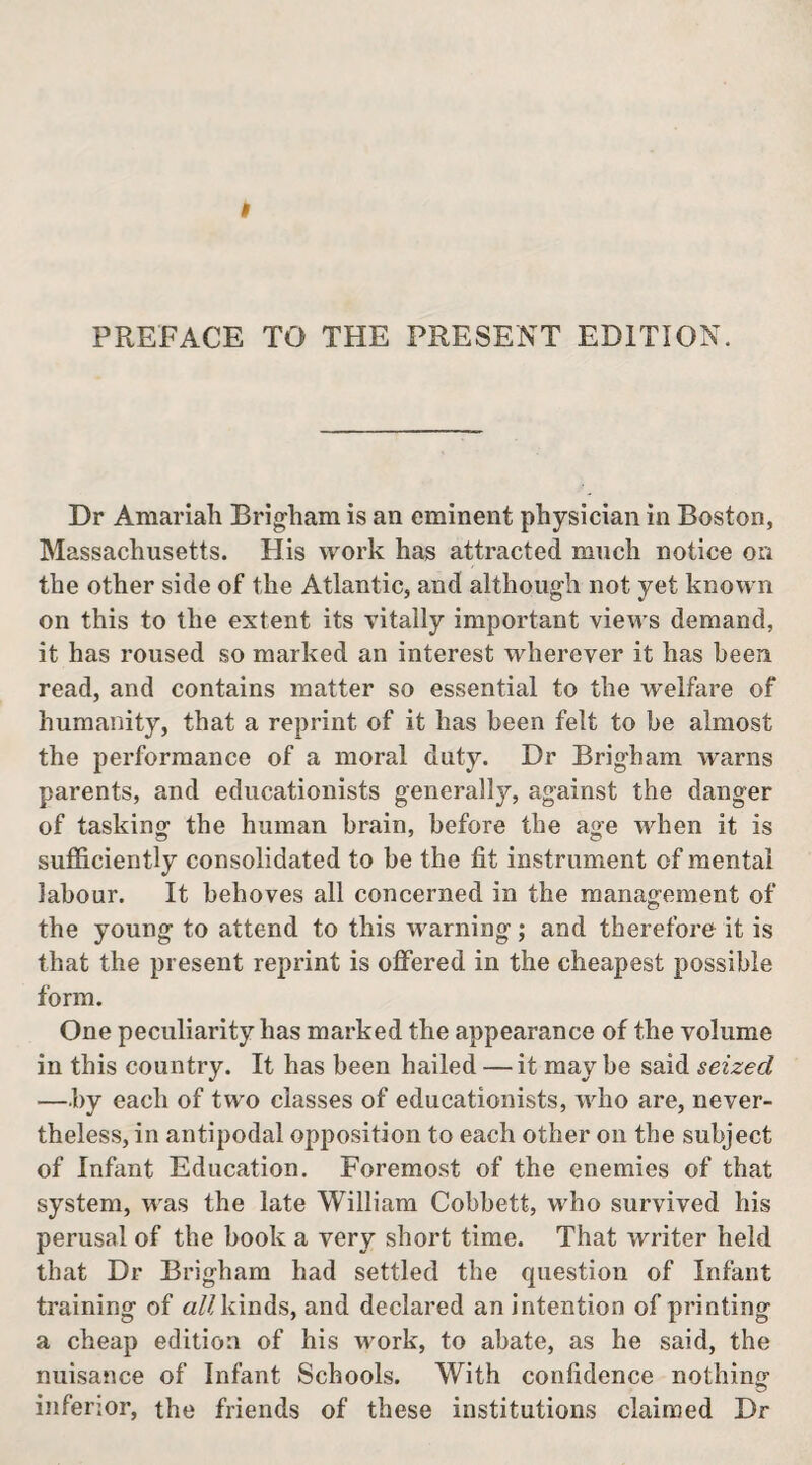 PREFACE TO THE PRESENT EDITION. Dr Amariah Brigham is an eminent physician in Boston, Massachusetts. His work has attracted much notice on the other side of the Atlantic, and although not yet known on this to the extent its vitally important views demand, it has roused so marked an interest wherever it has been read, and contains matter so essential to the welfare of humanity, that a reprint of it has been felt to be almost the performance of a moral duty. Dr Brigham warns parents, and educationists generally, against the danger of tasking the human brain, before the age when it is sufficiently consolidated to be the fit instrument of mental labour. It behoves all concerned in the management of the young to attend to this warning; and therefore it is that the present reprint is offered in the cheapest possible form. One peculiarity has marked the appearance of the volume in this country. It has been hailed —it may be said seized —by each of two classes of educationists, who are, never¬ theless, in antipodal opposition to each other on the subject of Infant Education. Foremost of the enemies of that system, was the late William Cobbett, who survived his perusal of the book a very short time. That writer held that Dr Brigham had settled the question of Infant training of «/ndnds, and declared an intention of printing a cheap edition of his work, to abate, as he said, the nuisance of Infant Schools. With confidence nothin^ inferior, the friends of these institutions claimed Dr