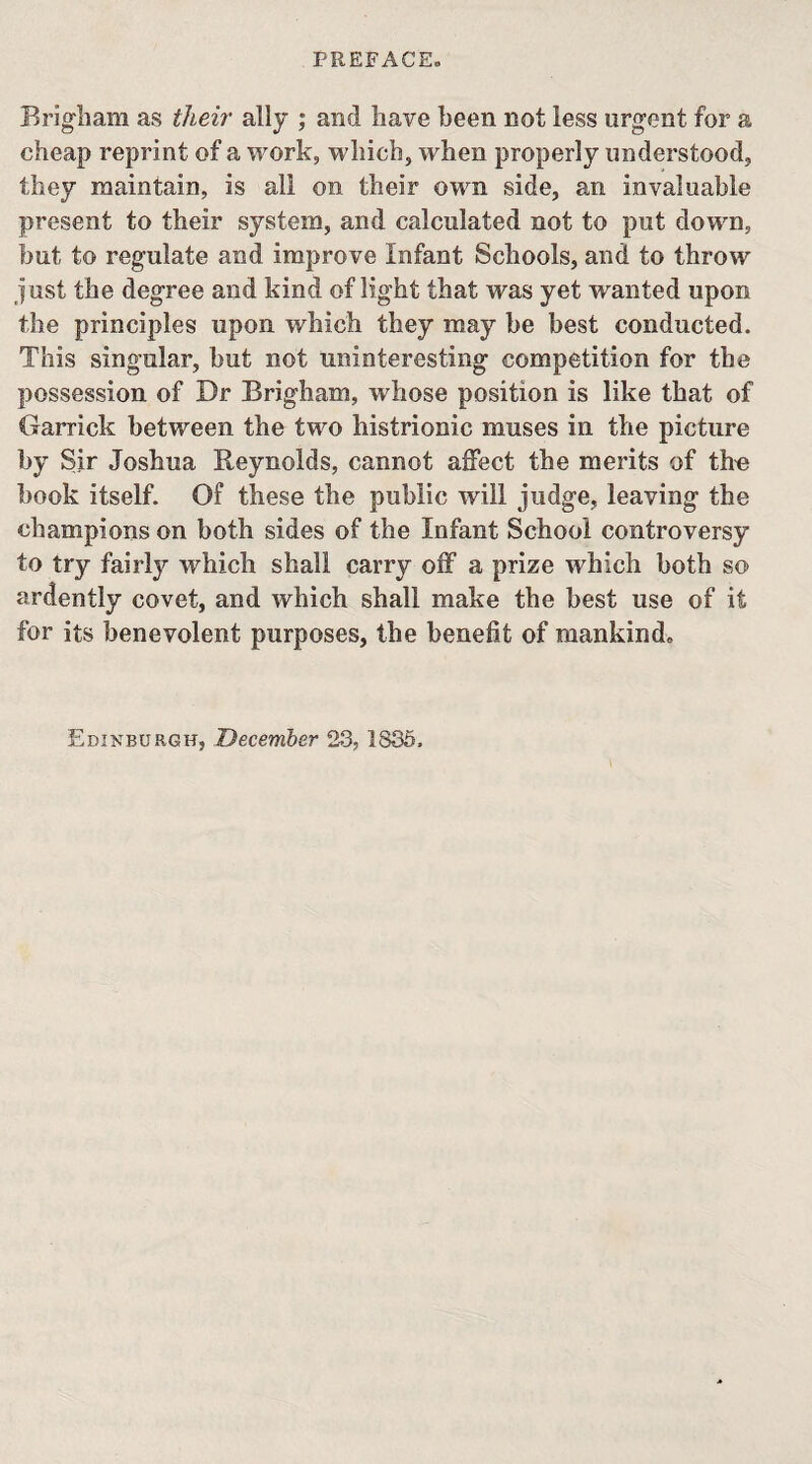 PREFACE. Brig-liam as their ally ; and have been not less urgent for a cheap reprint of a work, which, when properly understood, they raaintain, is all on their own side, an invaluable present to their system, and calculated not to put down, but to regulate and improve Infant Schools, and to throw just the degree and kind of light that was yet wanted upon the principles upon which they may be best conducted. This singular, but not uninteresting competition for the possession of Dr Brigham, whose position is like that of Garrick between the two histrionic muses in the picture by Sir Joshua Reynolds, cannot affect the merits of tho book itself. Of these the public will judge, leaving the champions on both sides of the Infant School controversy to try fairly which shall carry off a prize which both so ardently covet, and which shall make the best use of it for its benevolent purposes, the benefit of mankind. Edinburgh, December 23, 1836.