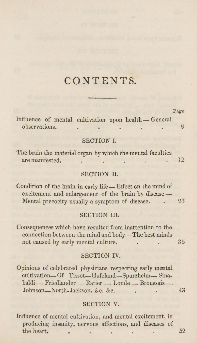 CONTENTS. Page Influence of mental cultivation upon health — General observations. ..... 9 SECTION I. The brain the material organ by which the mental faculties are manifested. . . . . .12 SECTION IL Condition of the brain in early life — Efifect on the mind of excitement and enlargement of the brain by disease — Mental precocity usually a symptom of disease. . 23 SECTION III. Consequences which have resulted from inattention to the connection between the mind and body—The best minds not caused by early mental culture. . . 35 SECTION IV. Opinions of celebrated physicians respecting early mental cultivation—Of Tissot—Hufeland—Spurzheim— Sina- baldi— Friedlander — Ratier — Londe — Broussais — Johnson—North-Jackson, &c. &c. . . 43 SECTION V. Influence of mental cultivation, and mental excitement, in producing insanity, nervous affections, and diseases of the heart. ..... 52