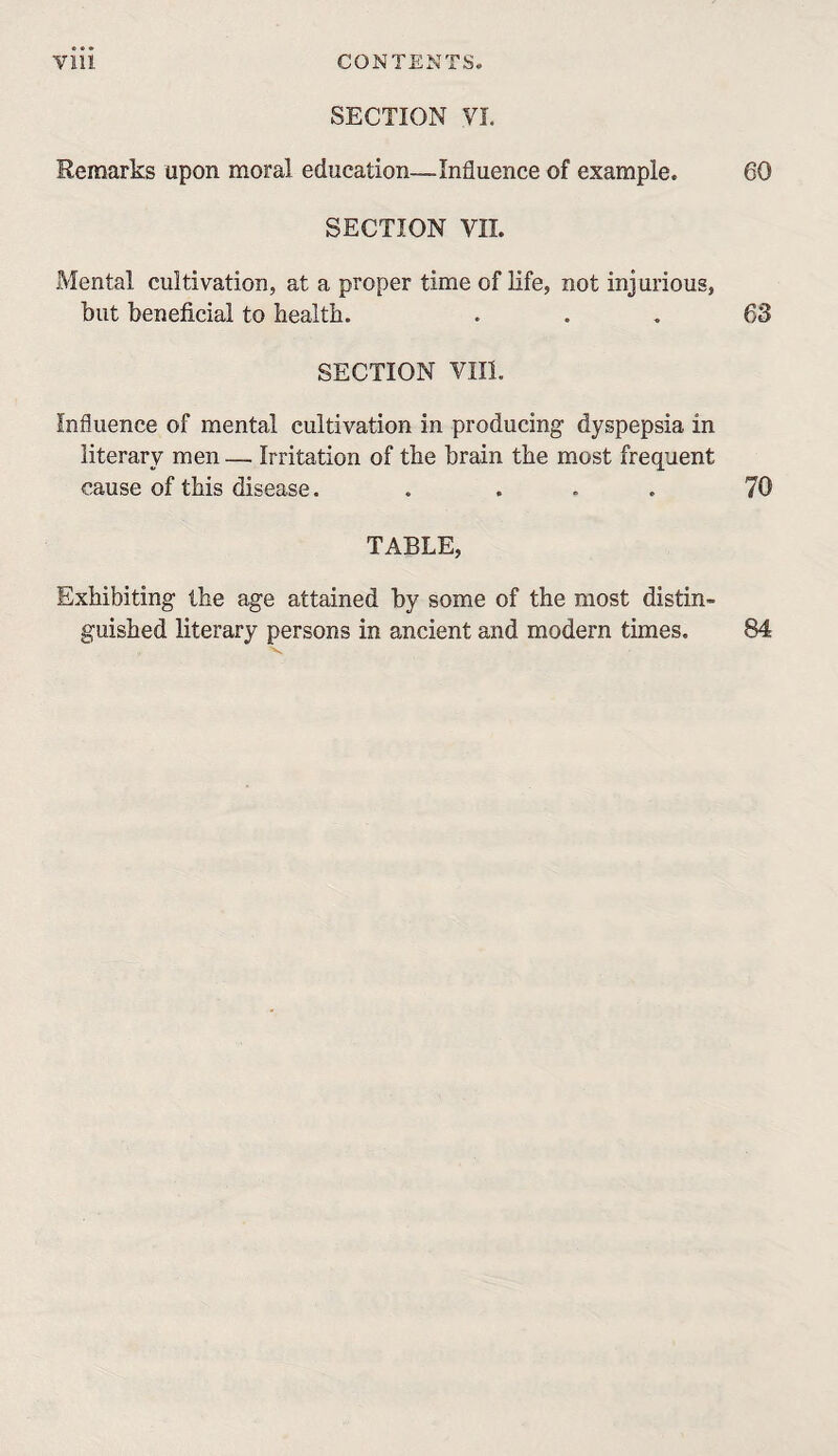 SECTION VI. Remarks upon moral education—Influence of example. 60 SECTION VII. Mental cultivation, at a proper time of Hfe, not injurious, but beneficial to health. ... 63 SECTION VIII. Influence of mental cultivation in producing' dyspepsia in literary men — Irritation of the brain the most frequent cause of this disease. .... 70 TABLE, Exhibiting the age attained by some of the most distin¬ guished literary persons in ancient and modern times. 84