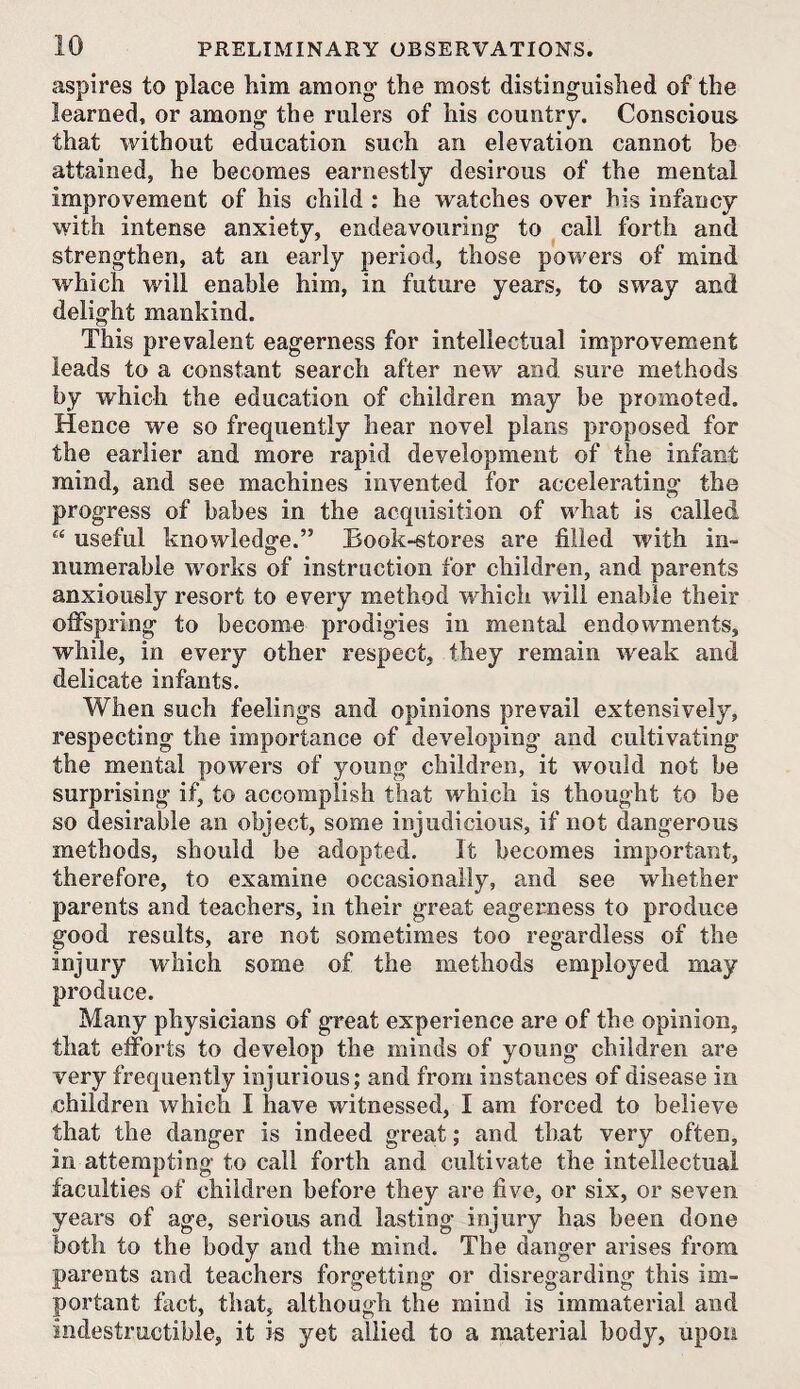 aspires to place him among' the most disting'uished of the learned, or among the rulers of his country. Conscious that without education such an elevation cannot be attained, he becomes earnestly desirous of the mental improvement of his child : he watches over his infancy with intense anxiety, endeavouring to call forth and strengthen, at an early period, those powers of mind which will enable him, in future years, to sway and delight mankind. This prevalent eagerness for intellectual improvement leads to a constant search after new and sure methods by which the education of children may be promoted. Hence we so frequently hear novel plans proposed for the earlier and more rapid development of the infant mind, and see machines invented for accelerating the progress of babes in the acquisition of what is called “ useful knowledge.” Book-stores are filled with in¬ numerable works of instruction for children, and parents anxiously resort to every method which will enable their offspring to become prodigies in mental endowments, while, in every other respect, they remain weak and delicate infants. When such feelings and opinions prevail extensively, respecting the importance of developing and cultivating the mental powers of young children, it would not be surprising if, to accomplish that which is thought to be so desirable an object, some injudicious, if not dangerous methods, should be adopted. It becomes important, therefore, to examine occasionally, and see whether parents and teachers, in their great eagerness to produce good results, are not sometimes too regardless of the injury which some of the methods employed may produce. Many physicians of great experience are of the opinion, that efforts to develop the minds of young children are very frequently injurious; and from instances of disease in children which I have witnessed, I am forced to believe that the danger is indeed great; and that very often, in attempting to call forth and cultivate the intellectual faculties of children before they are five, or six, or seven years of age, serious and lasting injury has been done both to the body and the mind. The danger arises from parents and teachers forgetting or disregarding this im¬ portant fact, that, although the mind is immaterial and indestructible, it is yet allied to a material body, upon