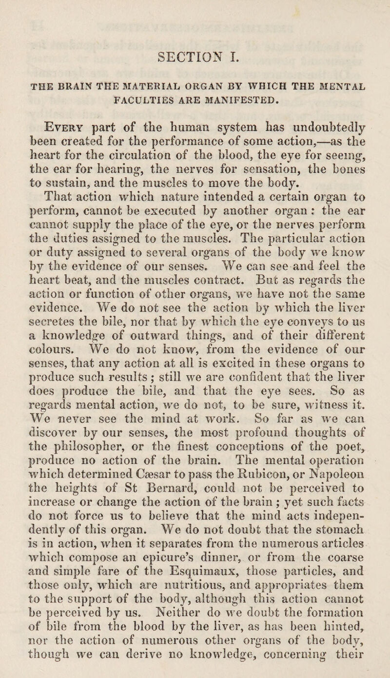 SECTION L THE BRAIN THE MATERIAL ORGAN BY WHICH THE MENTAL FACULTIES ARE MANIFESTED. Every part of the human system has undoubtedly been created for the performance of some action,—as the heart for the circulation of the blood, the eye for seeing-, the ear for hearing-, the nerves for sensation, the bones to sustain, and the muscles to move the body. That action which nature intended a certain organ to perform, cannot be executed by another organ : the ear cannot supply the place of the eye, or the nerves perform the duties assigned to the muscles. The particular action or duty assigned to several organs of the body we know by the evidence of our senses. We can see and feel the heart beat, and the muscles contract. But as regards the action or function of other organs, we have not the same evidence. We do not see the action by which the liver secretes the bile, nor that by which the eye conveys to us a knowledge of outward things, and of their different colours. We do not know, from the evidence of our senses, that any action at all is excited in these organs to produce such results ; still we are confident that the liver does produce the bile, and that the eye sees. So as regards mental action, we do not, to be sure, witness it. We never see the mind at work. So far as we can discover by our senses, the most profound thoughts of the philosopher, or the finest conceptions of the poet, produce no action of the brain. The mental operation w'hich determined Csesar to pass the Rubicon, or Napoleon the heights of St Bernard, could not be perceived to increase or change the action of the brain ; yet such facts do not force us to believe that the mind acts indepen¬ dently of this organ. We do not doubt that the stomach is in action, wdien it separates from the numerous articles which compose an epicure’s dinner, or from the coarse and simple fare of the Esquimaux, those particles, and those only, which are nutritious, and appropriates them to the support of the body, although this action cannot be perceived by us. Neither do w e doubt the formation of bile from the blood by the liver, as has been hinted, nor the action of numerous other organs of the body, though we can derive no knowdedge, concerning their O I? ^ O