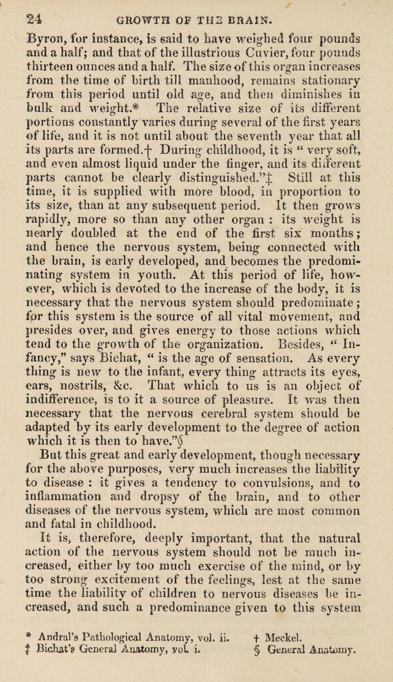 Byron, for instance, is said to have weighed four pounds and a half; and that of the illustrious Cuvier, four pounds thirteen ounces and a half. The size of this organ increases from the time of birth till manhood, remains stationary from this period until old age, and then diminishes in bulk and weight.* The relative size of its dififerent portions constantly varies during several of the first years of life, and it is not until about the seventh year that all its parts are formed.'}' During childhood, it is “ very soft, and even almost liquid under the finger, and its diiTerent parts cannot be clearly distinguished.”^; Still at this time, it is supplied with more blood, in proportion to its size, than at any subsequent period. It then grows rapidly, more so than any other organ ; its weight is nearly doubled at the end of the first six months; and hence the nervous system, being connected with the brain, is early developed, and becomes the predomi- Dating system in youth. At this period of life, how¬ ever, which is devoted to the increase of the body, it is necessary that the nervous system should predominate; for this system is the source of all vital movement, and presides over, and gives energy to those actions which tend to the growth of the organization. Besides, “ In¬ fancy,” says Bichat, “ is the age of sensation. As every thing is new to the infant, every thing attracts its eyes, ears, nostrils, &c. That which to us is an object of indifference, is to it a source of pleasure. It was then necessary that the nervous cerebral system should be adapted by its early development to the degree of action which it is then to have.”^ But this great and early development, though necessary for the above purposes, very much increases the liability to disease : it gives a tendency to convulsions, and to inflammation and dropsy of the brain, and to other diseases of the nervous system, which are most common and fatal in childhood. It is, therefore, deeply important, that the natural action of the nervous system should not be much in¬ creased, either by too much exercise of the mind, or by too strong excitement of the feelings, lest at the same time the liability of children to nervous diseases be in¬ creased, and such a predominance given to this system * Andral’a Pathological Anatomy, vol. ii. t Meckel. I Bichat’s General Anatomy, yoC i. § General Anatomy.