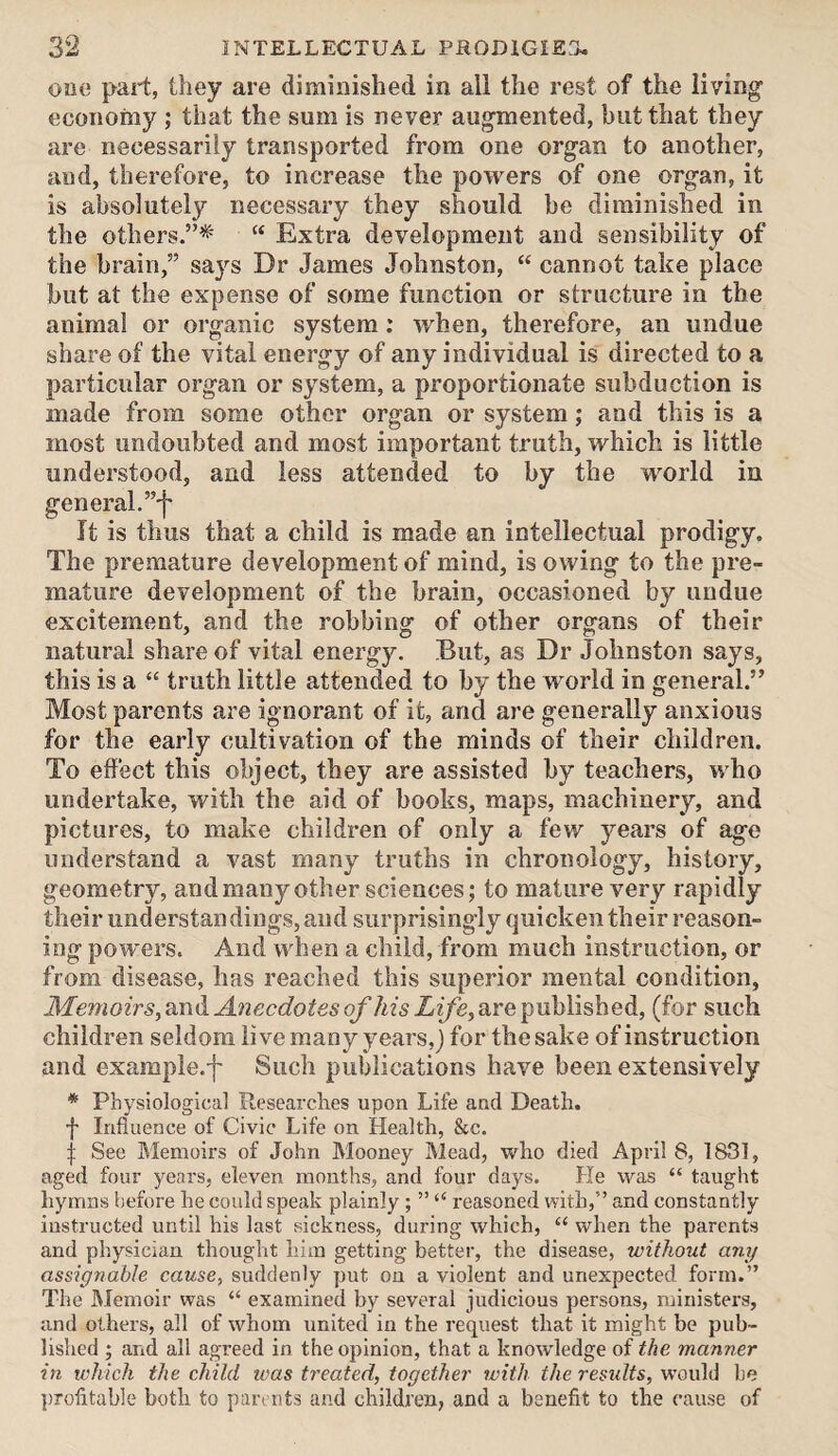 one part, they are diminished in all the rest of the living economy ; that the sum is never augmented, but that they are necessarily transported from one organ to another, and, therefore, to increase the powers of one organ, it is absolutely necessary they should be diminished in the others.”*' “ Extra development and sensibility of the brain,” says Dr James Johnston, “ cannot take place but at the expense of some function or structure in the animal or organic system: Avhen, therefore, an undue share of the vital energy of any individual is directed to a particular organ or system, a proportionate subduction is made from some other organ or system; and this is a most undoubted and most important truth, which is little understood, and less attended to by the world in general.”'!' It is thus that a child is made an intellectual prodigy. The premature development of mind, is owing to the pre¬ mature development of the brain, occasioned by undue excitement, and the robbing of other organs of their natural share of vital energy. But, as Dr Johnston says, this is a “ truth little attended to by the world in general.” Most parents are ignorant of it, and are generally anxious for the early cultivation of the minds of their children. To effect this object, they are assisted by teachers, who undertake, with the aid of books, maps, machinery, and pictures, to make children of only a few years of age understand a vast many truths in chronology, history, geometry, and many other sciences; to mature very rapidly their understandings, and surprisingly quicken their reason¬ ing powers. And when a child, from much instruction, or from disease, has reached this superior mental condition, Memoirs, and Anecdotes of his Life, are published, (for such children seldom live many years,) for the sake of instruction and exampie.f Such publications have been extensively * Physiological Researches upon Life and Death. f Influence of Civic Life on Health, &c. i See Memoirs of John Mooney Mead, who died April 8, 1831, aged four years, eleven months, and four days. He was “ taught hymns before he could speak plainly ; ” “ reasoned with,” and constantly instructed until his last sickness, during which, “ when the parents and physician thought him getting better, the disease, without any assignable cause, suddenly put on a violent and unexpected form.” The I\Jemoir was “ examined by several judicious persons, ministers, and others, all of whom united in the request that it might be pub¬ lished ; and all agreed in the opinion, that a knowledge of the manner in which the child was treated, together with the results, would be ][)rofitab]e both to parents and children, and a benefit to the cause of