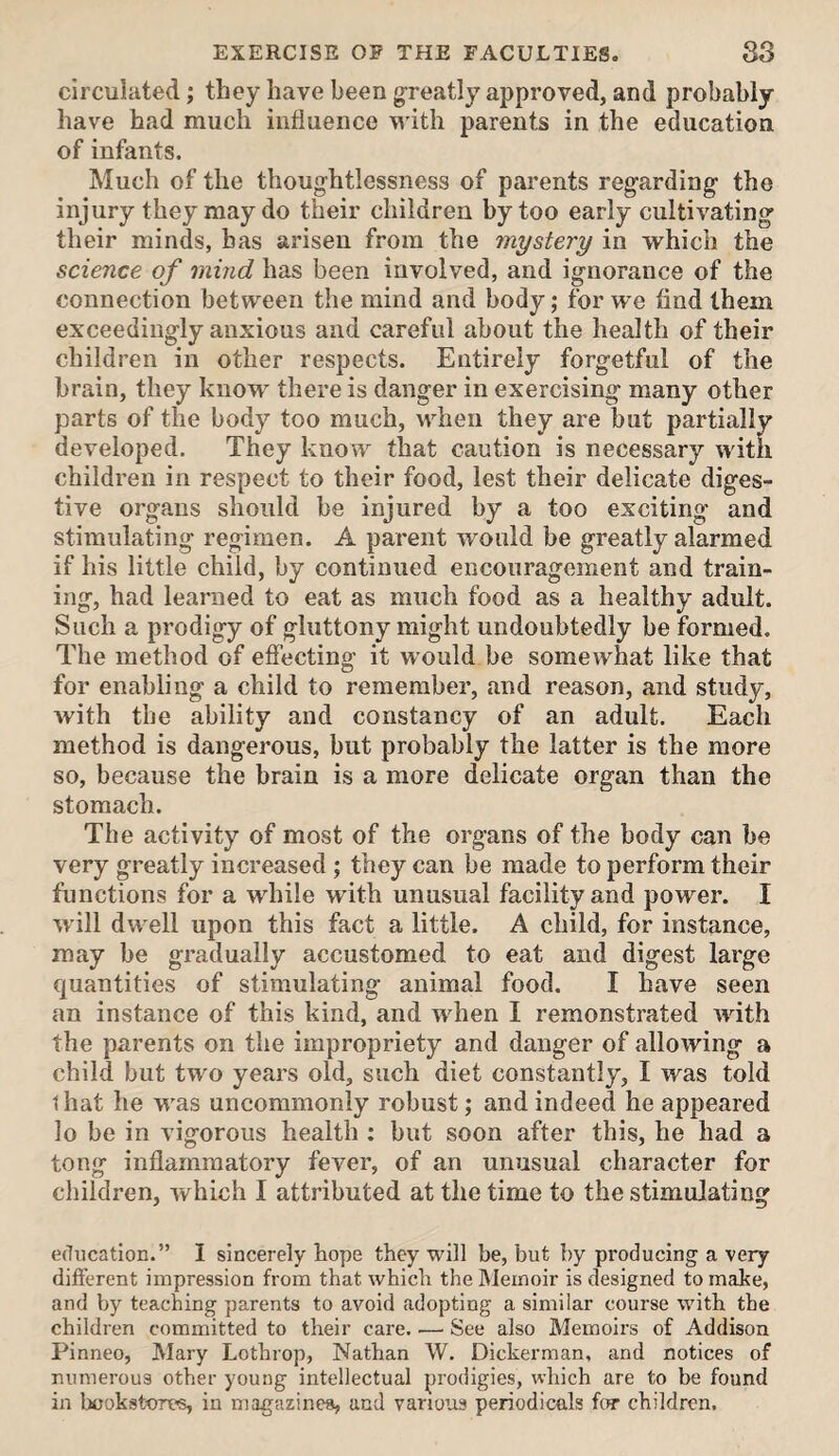 circulated; they have been greatly approved, and probably have had much influence M’ith parents in the education of infants. Much of the thoug'htlessness of parents regarding- the injury they may do their children by too early cultivating their minds, has arisen from the mystery in which the science of mind has been involved, and ignorance of the connection between the mind and body; for we find them exceedingly anxious and careful about the health of their children in other respects. Entirely forgetful of the brain, they know there is danger in exercising many other parts of the body too much, when they are but partially developed. They know that caution is necessary with children in respect to their food, lest their delicate diges¬ tive organs should be injured by a too exciting and stimulating regimen. A parent would be greatly alarmed if his little child, by continued encouragement and train¬ ing, had learned to eat as much food as a healthy adult. Such a prodigy of gluttony might undoubtedly be formed. The method of effecting it would be somewhat like that for enabling a child to remember, and reason, and study, with the ability and constancy of an adult. Each method is dangerous, but probably the latter is the more so, because the brain is a more delicate organ than the stomach. The activity of most of the organs of the body can be very greatly increased ; they can be made to perform their functions for a while with unusual facility and power. I will dwell upon this fact a little. A child, for instance, may be gradually accustomed to eat and digest large quantities of stimulating animal food. I have seen an instance of this kind, and when I remonstrated with the parents on the impropriety and danger of allowing a child but two years old, such diet constantly, I was told that he was uncommonly robust; and indeed he appeared lo be in vigorous health ; but soon after this, he had a tong inflammatory fever, of an unusual character for children, which I attributed at the time to the stimulating education.” I sincerely hope they will be, but by producing a very different impression from that which the Memoir is designed to make, and by teaching parents to avoid adopting a similar course with the children committed to their care. — See also Memoirs of Addison Pinneo, Mary Lothrop, Nathan W. Dickerman, and notices of numerous other young intellectual prodigies, which are to be found in bookstores, in magazines, and various periodicals for children.