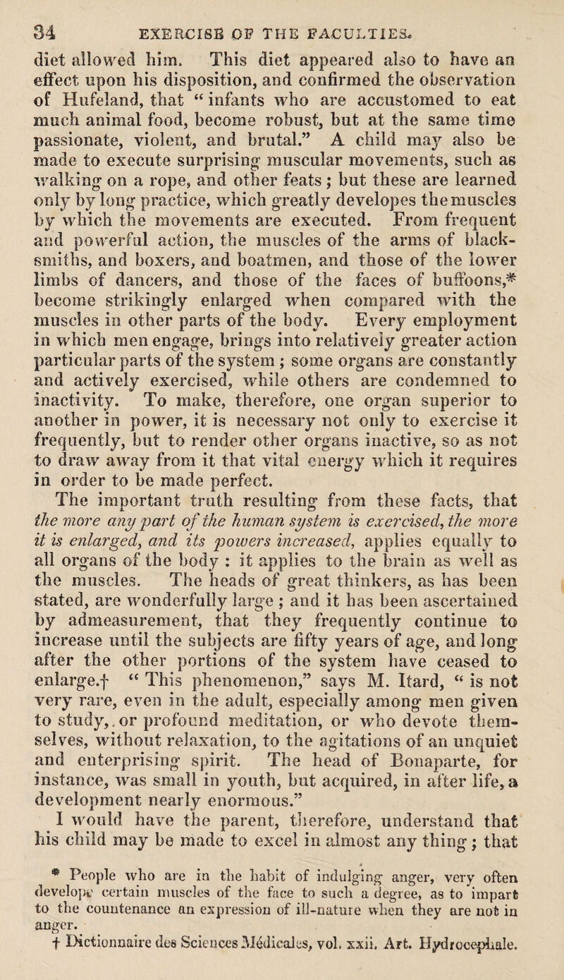 diet allowed him. This diet appeared also to have an effect upon his disposition, and confirmed the observation of Hiifeland, that “ infants who are accustomed to eat much animal food, become robust, but at the same time passionate, violent, and brutal.” A child ma}’^ also be made to execute surprising muscular movements, such as walking on a rope, and other feats ,* but these are learned only by long practice, which greatly developes the muscles by which the movements are executed. From frequent and powerful action, the muscles of the arms of black¬ smiths, and boxers, and boatmen, and those of the lower limbs of dancers, and those of the faces of buffoons,* become strikingly enlarged when compared with the muscles in other parts of the body. Every employment in which men engage, brings into relatively greater action particular parts of the system ; some organs are constantly and actively exercised, while others are condemned to inactivity. To make, therefore, one organ superior to another in power, it is necessary not only to exercise it frequently, but to render other organs inactive, so as not to draw away from it that vital energy which it requires in order to be made perfect. The important truth resulting from these facts, that the more any part of the human system is exercised, the more it is enlarged, and its powers increased, applies equally to all organs of the body : it applies to the brain as well as the muscles. The heads of great thinkers, as has been stated, are wonderfully large ; and it has been ascertained by admeasurement, that they frequently continue to increase until the subjects are fifty years of age, and long after the other portions of the system have ceased to enlarge.! “ This phenomenon,” says M. Itard, “ is not very rare, even in the adult, especially among men given to study,.or profound meditation, or who devote them¬ selves, without relaxation, to the agitations of an unquiet and enterprising spirit. The head of Bonaparte, for instance, was small in youth, but acquired, in after life, a development nearly enormous.” I would have the parent, therefore, understand that his child may be made to excel in almost any thing; that * People who are in the habit of indulging- anger, very often developc certain muscles of the face to such a degree, as to impart to the countenance an expression of ill-nature when they are not in anger. ■f Dictionnaire des Sciences IMedicales, vol. sxii. Art. Hydrocephale.