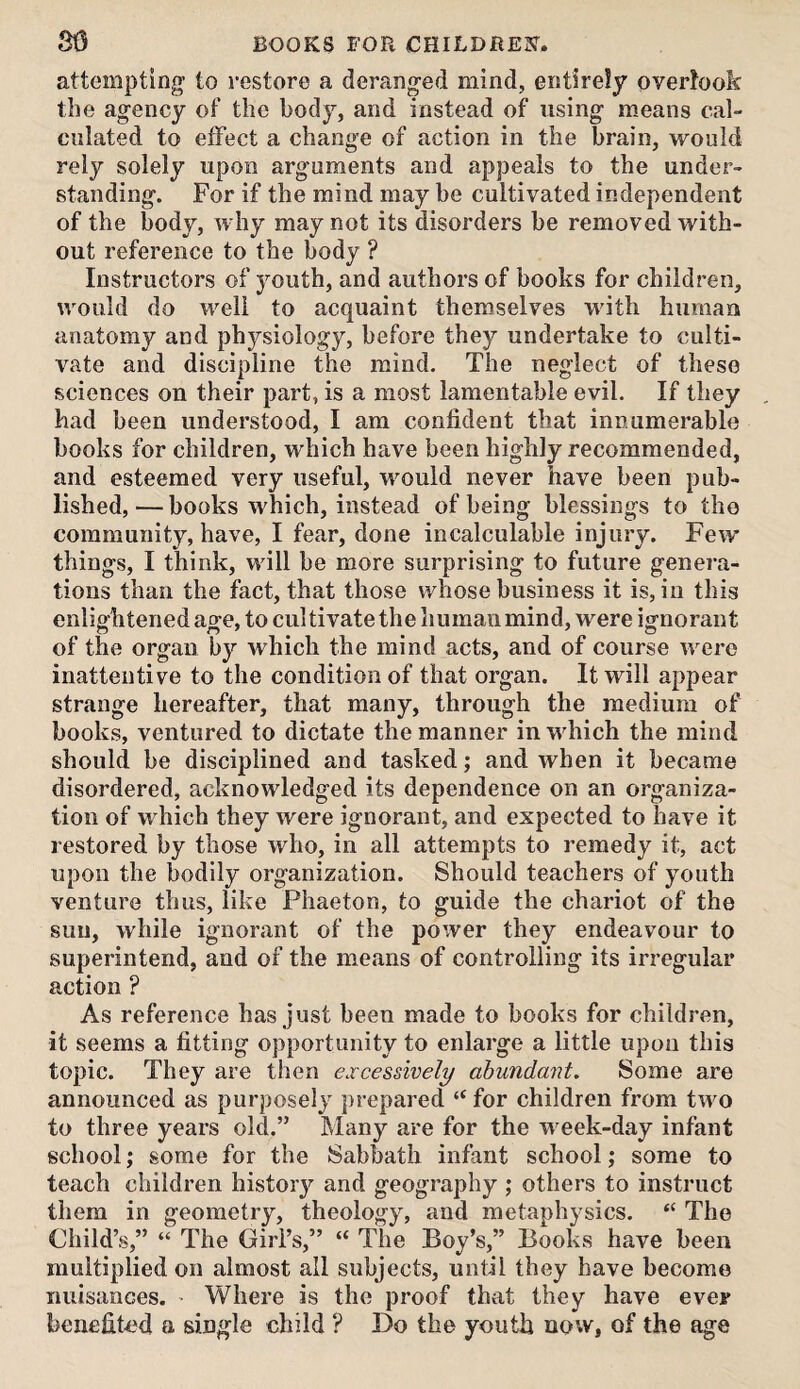 attempting’ to restore a deranged mind, entirely overlook the agency of the body, and instead of using means cal¬ culated to effect a change of action in the brain, would rely solely upon arguments and appeals to the under¬ standing. For if the mind may be cultivated independent of the body, why may not its disorders be removed with¬ out reference to the body ? Instructors of youth, and authors of books for children, would do well to acquaint themselves unth human anatomy and physiology, before they undertake to culti¬ vate and discipline the mind. The neglect of these sciences on their part, is a most lamentable evil. If they had been understood, I am confident that innumerable books for children, which have been highly recommended, and esteemed very useful, would never have been pub¬ lished,— books which, instead of being blessings to the community, have, I fear, done incalculable injury. Few things, I think, will be more surprising to future genera¬ tions than the fact, that those whose business it is, in this enlightened age, to cultivate the humanmind, were ignorant of the organ by which the mind acts, and of course were inattentive to the condition of that organ. It will appear strange hereafter, that many, through the medium of books, ventured to dictate the manner in which the mind should be disciplined and tasked; and when it became disordered, acknowledged its dependence on an organiza¬ tion of which they were ignorant, and expected to have it restored by those who, in all attempts to remedy it, act upon the bodily organization. Should teachers of youth venture thus, like Phaeton, to guide the chariot of the sun, while ignorant of the power they endeavour to superintend, and of the means of controlling its irregular action ? As reference has just been made to books for children, it seems a fitting opportunity to enlarge a little upon this topic. They are then excessively abundant. Some are announced as purposely prepared “for children from two to three years old.” Many are for the week-day infant school; some for the Sabbath infant school ,* some to teach children history and geography ; others to instruct them in geometry, theology, and metaphysics. “ The Child’s,” “ The Girl’s,” “ The Boy’s,” Books have been multiplied on almost all subjects, until they have become nuisances. Where is the proof that they have ever benefited a single child ? Do the youth now, of the age