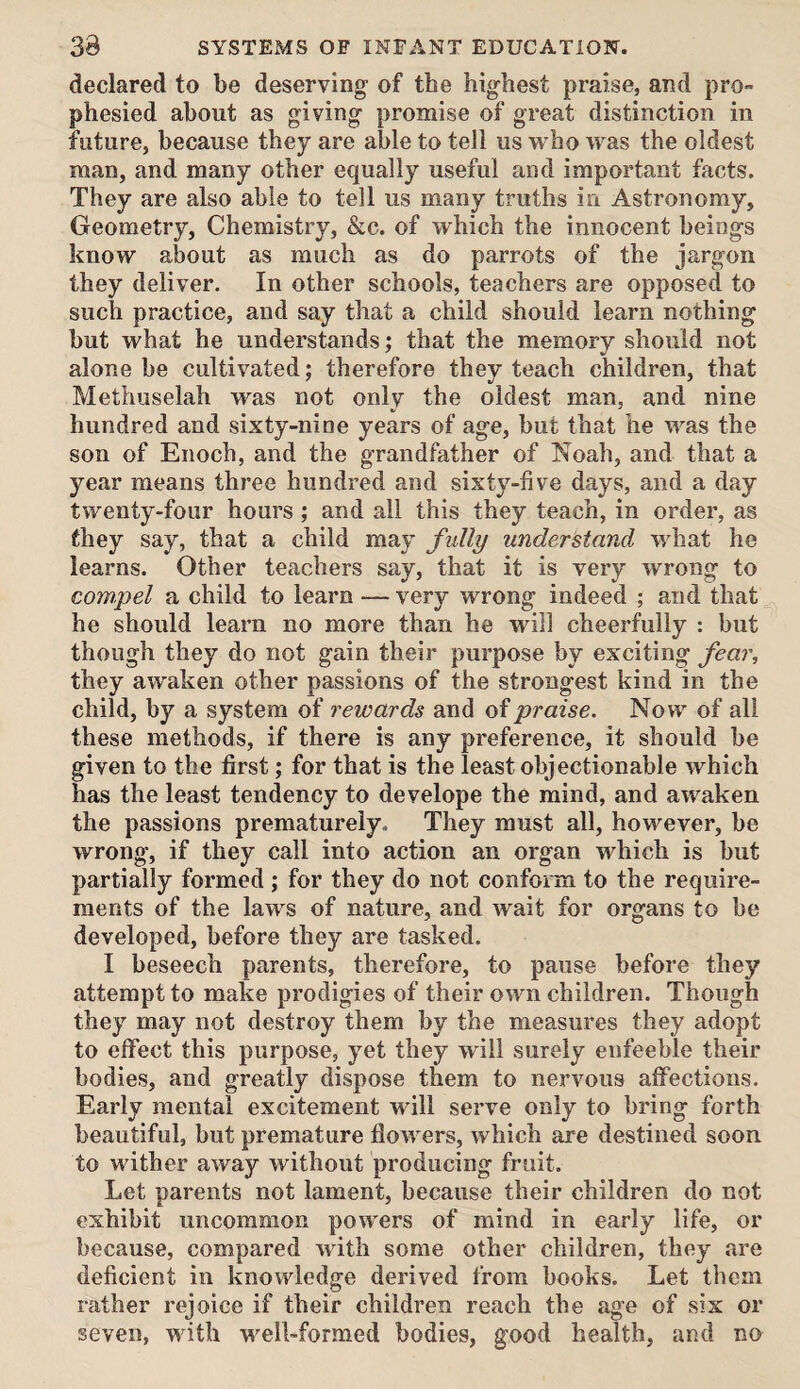 declared to be deserving of the highest praise, and pro¬ phesied about as giving promise of great distinction in future, because they are able to tell us who was the oldest man, and many other equally useful and important facts. They are also able to tell us many truths in Astronomy, Geometry, Chemistry, &c. of which the innocent beings know about as much as do parrots of the jargon they deliver. In other schools, teachers are opposed to such practice, and say that a child should learn nothing but what he understands; that the memory should not alone be cultivated; therefore they teach children, that Methuselah was not only the oldest man, and nine hundred and sixty-nine years of age, but that he was the son of Enoch, and the grandfather of Noah, and that a year means three hundred and sixty-five days, and a day twenty-four hours ; and all this they teach, in order, as they say, that a child may fully understand what he learns. Other teachers say, that it is very wrong to com,pel a child to learn — very wrong indeed ; and that he should learn no more than he will cheerfully : but though they do not gain their purpose by exciting fear, they awaken other passions of the strongest kind in the child, by a system of rewards and of praise. Now of all these methods, if there is any preference, it should be given to the first; for that is the least objectionable which has the least tendency to develope the mind, and awaken the passions prematurely. They must all, however, be wrong, if they call into action an organ which is but partially formed ; for they do not conform to the require¬ ments of the laws of nature, and wait for organs to be developed, before they are tasked. I beseech parents, therefore, to pause before they attempt to make prodigies of their own children. Though they may not destroy them by the measures they adopt to effect this purpose, yet they will surely enfeeble their bodies, and greatly dispose them to nervous affections. Early mental excitement will serve only to bring forth beautiful, but premature flowers, which are destined soon to wither away without producing fruit. Let parents not lament, because their children do not exhibit uncommon powers of mind in early life, or because, compared with some other children, they are deficient in knowledge derived from books. Let them rather rejoice if their children reach the age of six or seven, with well-formed bodies, good health, and no