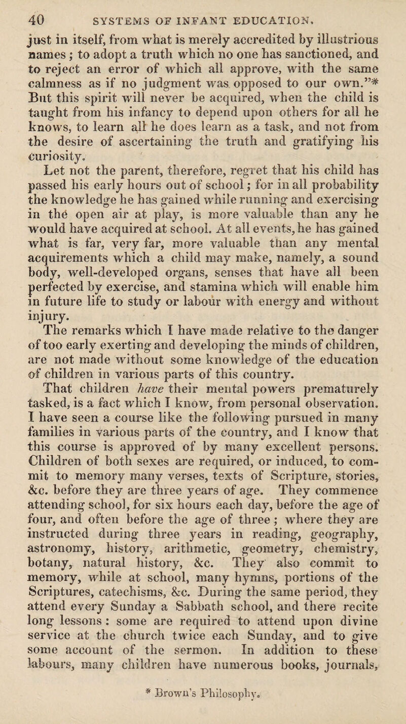 just in itself, from what is merely accredited by illustrious names; to adopt a truth which no one has sanctioned, and to reject an error of which all approve, with the same calmness as if no judgment was opposed to our own.”^ But this spirit will never be acquired, when the child is taught from his infancy to depend upon others for all he knows, to learn a,ll he does learn as a task, and not from the desire of ascertaining the truth and gratifying his curiosity. Let not the parent, therefore, regret that his child has passed his early hours out of school; for in all probability the knowledge he has gained while running and exercising in th6 open air at play, is more valuable than any he would have acquired at school. At all events, he has gained what is far, very far, more valuable than any mental acquirements which a child may make, namely, a sound body, well-developed organs, senses that have all been perfected by exercise, and stamina which will enable him in future life to study or labour with energy and without injury. The remarks which 1 have made relative to the danger of too early exerting and developing the minds of children, are not made without some knowledgfe of the education of children in various parts of this country. That children have their mental powers prematurely tasked, is a fact which I know, from personal observation. I have seen a course like the following pursued in many families in various parts of the country, and I know that this course is approved of by many excellent persons. Children of both sexes are required, or induced, to com¬ mit to memory many verses, texts of Scripture, stories, &c. before they are three years of age. They commence attending school, for six hours each day, before the age of four, and often before the age of three; where they are instructed during three years in reading, geography, astronomy, history, arithmetic, geometry, chemistry, botany, natural history, &c. They also commit to memory, while at school, many hymns, portions of the Scriptures, catechisms, &c. During the same period, they attend every Sunday a Sabbath school, and there recite long lessons : some are required to attend upon divine service at the church twice each Sunday, and to give some account of the sermon. In addition to these labours, many children have numerous books, journals. * Brown’s Philosophy.