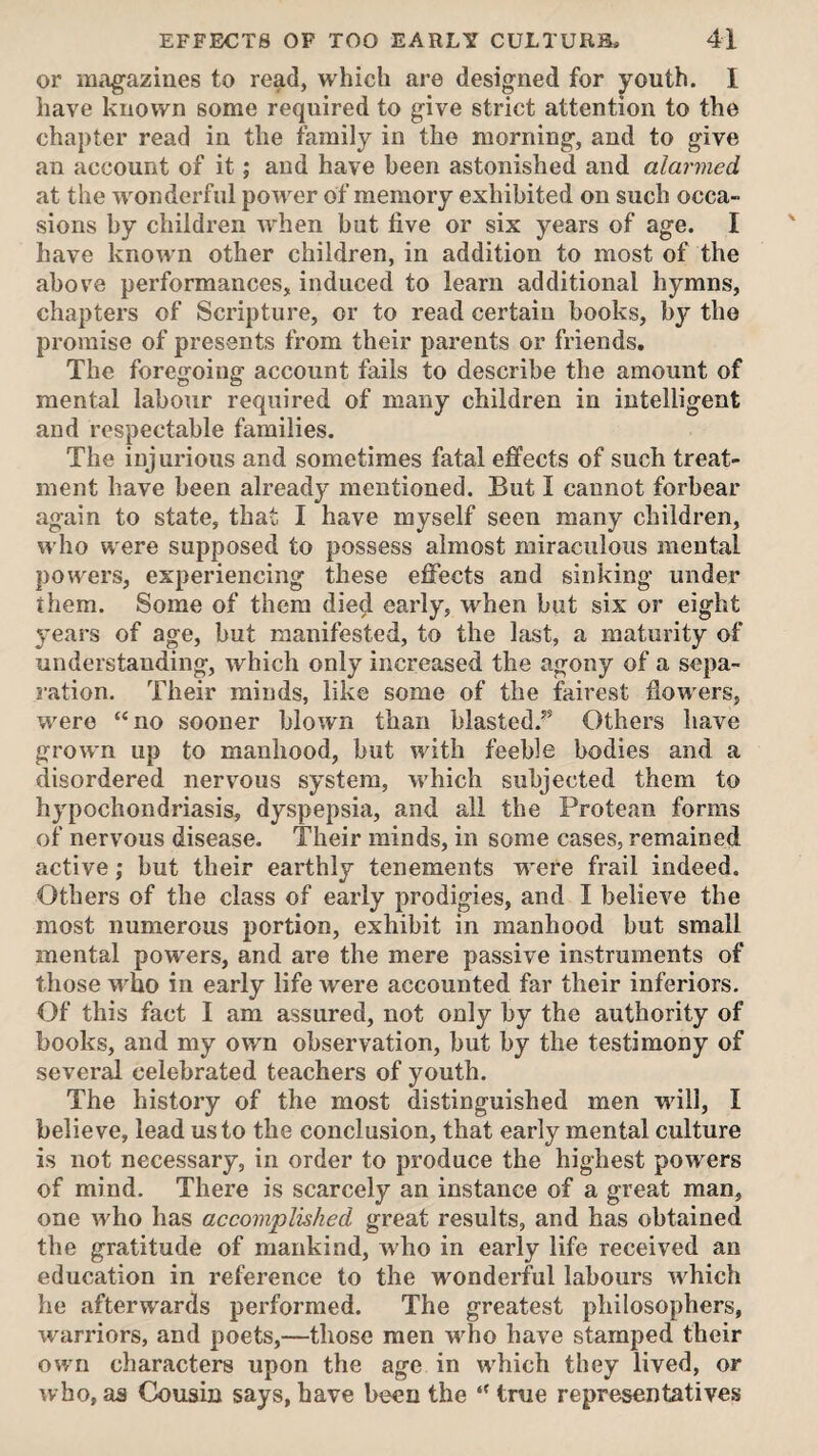 or magazines to read, which are designed for youth. I have known some required to give strict attention to the chapter read in the family in the morning, and to give an account of it; and have been astonished and alarmed at the wonderful power of memory exhibited on such occa¬ sions by children rvhen but live or six years of age. I have known other children, in addition to most of the above performances, induced to learn additional hymns, chapters of Scripture, or to read certain books, by the promise of presents from their parents or friends. The foregoing account fails to describe the amount of mental labour required of many children in intelligent and respectable families. The injurious and sometimes fatal effects of such treat¬ ment have been already mentioned. But I cannot forbear again to state, that I have myself seen many children, who were supposed to possess almost miraculous mental powers, experiencing these effects and sinking under them. Some of them died early, when but six or eight years of age, but manifested, to the last, a maturity of understanding, which only increased the agony of a sepa¬ ration. Their minds, like some of the fairest flowers, were “no sooner blown than blasted.” Others have grown up to manhood, but with feeble bodies and a disordered nervous system, which subjected them to hypochondriasis, dyspepsia, and all the Protean forms of nervous disease. Their minds, in some cases, remained active; but their earthly tenements w ere frail indeed. Others of the class of early prodigies, and I believe the most numerous portion, exhibit in manhood but small mental powders, and are the mere passive instruments of those who in early life were accounted far their inferiors. Of this fact I am assured, not only by the authority of books, and my own observation, but by the testimony of several celebrated teachers of youth. The history of the most distinguished men wall, I believe, lead us to the conclusion, that early mental culture is not necessary, in order to produce the highest powers of mind. There is scarcely an instance of a great man, one w'ho has accomplished great results, and has obtained the gratitude of mankind, who in early life received an education in reference to the wonderful labours w^hich he afterwards performed. The greatest philosophers, warriors, and poets,—those men who have stamped their own characters upon the age in which they lived, or who, as Cousin says, have been the “ true representatives