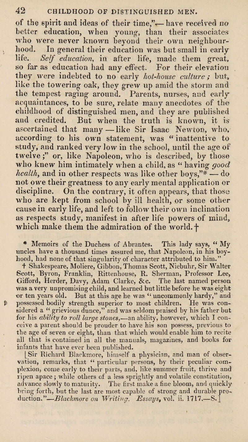 of tbo spirit and ideas of their time/’^—have received no better education, when young’, than their associates who were never known beyond their own neighbour- , hood. In general their education was but small in early life. Self education, in after life, made them great, 80 far as education had any effect. For their elevation they were indebted to no early hot-house culture; but, like the towering oak, they grew up amid the storm and the tempest raging around. Parents, nurses, and early acquaintances, to be sure, relate many anecdotes of the childhood of distinguished men, and they are published and credited. But when the truth is known, it is ascertained that many—like Sir Isaac Newton, who, according to his own statement, was “ inattentive to study, and ranked very low in the school, until the age of twelveor, like Napoleon, who is described, by those who knew him intimately when a child, as “ having good health, and in other respects was like other boys,”* — do not owe their greatness to any early mental application or discipline. On the contrary, it often appears, that those who are kept from school by ill health, or some other cause in early life, and left to follow their own inclination as respects study, manifest in after life poM'ers of mind;, which make them the admiration of the world.-j- * Memoirs of the Duchess of Abrantes. This lady says, My uncles have a thousand times assured me, that Napoleon, in his boy¬ hood, had none of that singularity of character attributed to him.” t Shakespeare, Moliere, Gibbon, Thomas Scott, Niebuhr, Sir Walter Scott, Byron, Franklin, Rittenhouse, R. Sherman, Professor Lee, Gilford, Herder, Davy, Adam Clarke, &c. The last named person was a very unpromising child, and learned but little before he was eight ■or ten years old. But at this age he was “ uncommonly hardy,” and ^ possessed bodily strength superior to most children. He was con¬ sidered a “ grievious dunce,” and was seldom praised by his father but for his ability to roll large stones,■—an ability, however, which I con¬ ceive a parent should be prouder to have his son possess, previous to the age of seven or eight, than that wliich would enable him to recite all that is contained in all the manuals, magazines, and books for infants that have ever been published. [Sir Richard Blackmore, himself a physician, and man of obser¬ vation, remarks, that “ particular persons, by their peculiar com¬ plexion, come early to their parts, and, like summer fruit, thrive and ripen apace ; while others of a less sprightly and volatile constitution, advance slowly to maturity. The first make a fine bloom, and quickly bring forth, but the last are most capable of strong and durable pro¬ duction.”—lllackmore on Writing. Essays, vol. ii, 1717.—S. ]