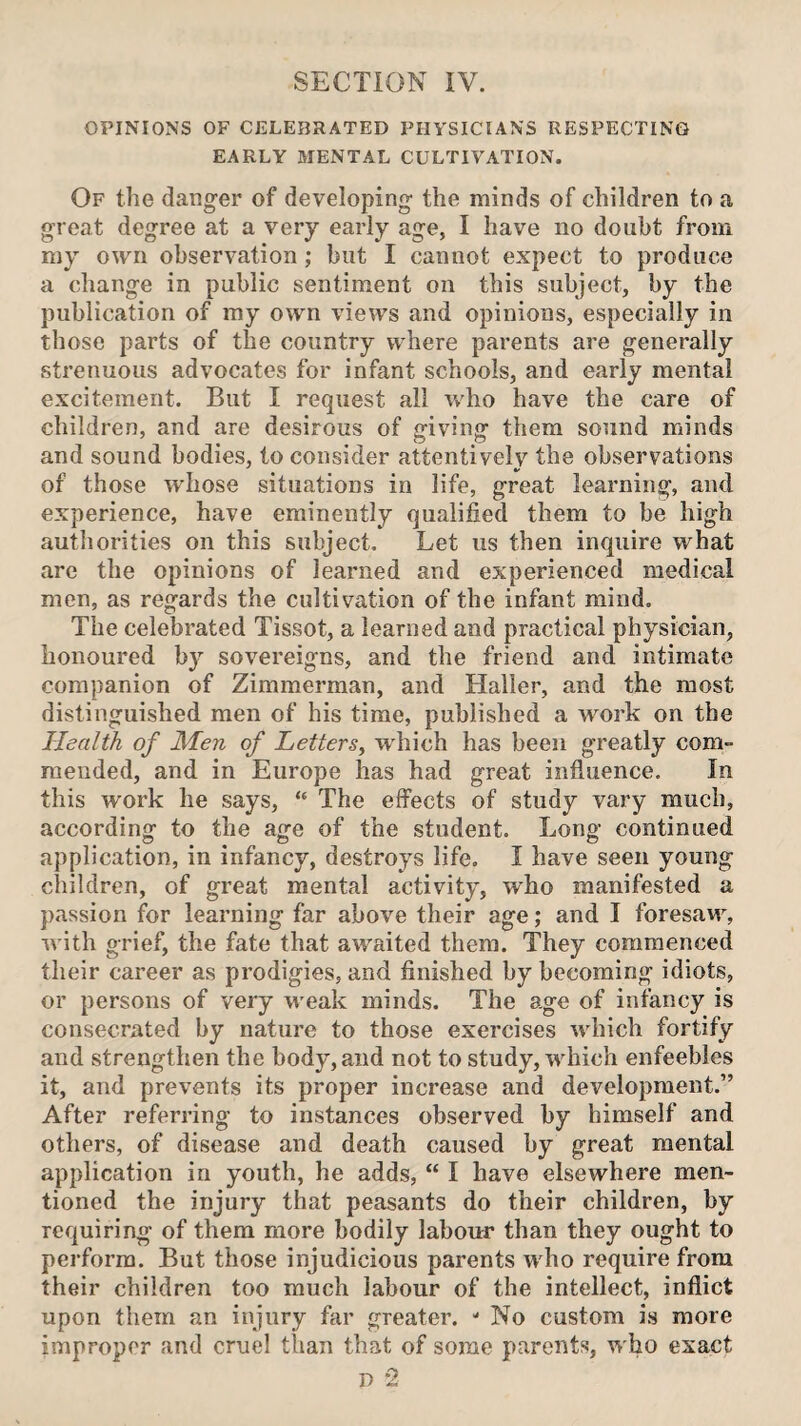 SECTION IV. OPINIONS OF CELEBRATED PHYSICIANS RESPECTING EARLY MENTAL CULTIVATION. Of the dang-er of developing- the minds of children to a great degree at a very early age, I have no doubt from my own observation; but I cannot expect to produce a change in public sentiment on this subject, by the publication of my own views and opinions, especially in those parts of the country where parents are generally strenuous advocates for infant schools, and early mental excitement. But I request all who have the care of children, and are desirous of giving them sound minds and sound bodies, to consider attentively the observations of those whose situations in life, great learning, and experience, have eminently qualified them to be high authorities on this subject. Let us then inquire what are the opinions of learned and experienced medical men, as regards the cultivation of the infant mind. The celebrated Tissot, a learned and practical physician, honoured by sovereigns, and the friend and intimate companion of Zimmerman, and Haller, and the most distinguished men of his time, published a work on the Health of Men of Letters, which has been greatly com- mended, and in Europe has had great influence. In this work he says, The effects of study vary much, according to the age of the student. Long continued application, in infancy, destroys life, I have seen young children, of great mental activity, who manifested a passion for learning far above their age; and I foresaw, with grief, the fate that awaited them. They commenced their career as prodigies, and finished by becoming idiots, or persons of very weak minds. The age of infancy is consecrated by nature to those exercises which fortify and strengthen the body, and not to study, which enfeebles it, and prevents its proper increase and development,” After referring to instances observed by himself and others, of disease and death caused by great mental application in youth, he adds, “ I have elsewhere men¬ tioned the injury that peasants do their children, by requiring of them more bodily labour than they ought to perform. But those injudicious parents who require from their children too much labour of the intellect, inflict upon them an injury far greater. - No custom is more improper and cruel than that of some parents, who exact