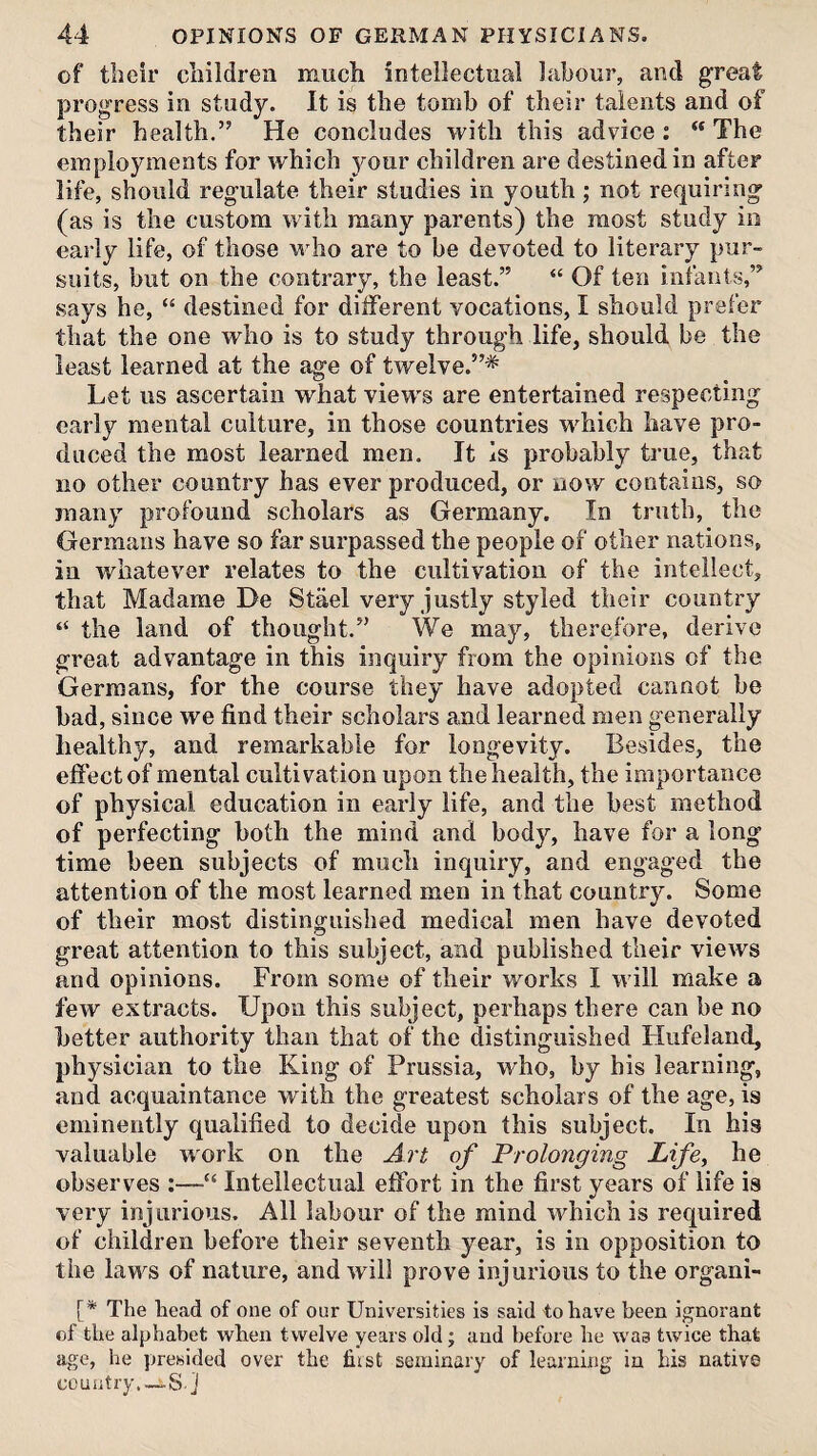 of their children much intellectual labour, and great progress in study. It is the tomb of their talents and of their health.” He concludes with this advice : The employments for which your children are destined in after life, should regulate their studies in youth ; not requiring (as is the custom with many parents) the most study io early life, of those who are to be devoted to literary pur¬ suits, but on the contrary, the least.” “ Of ten infants,” says he, “ destined for different vocations, I should prefer that the one who is to study through life, should be the least learned at the age of twelve.”* Let us ascertain what views are entertained respecting early mental culture, in those countries which have pro¬ duced the most learned men. It is probably true, that no other country has ever produced, or now contains, so many profound scholars as Germany. In truth, the Germans have so far surpassed the people of other nations, in whatever relates to the cultivation of the intellect, that Madame De Stael very justly styled their country “ the land of thought.” We may, therefore, derive great advantage in this inquiry from the opinions of the Germans, for the course they have adopted cannot be bad, since we find their scholars and learned men generally healthy, and remarkable for longevity. Besides, the effect of mental cultivation upon the health, the importance of physical education in early life, and the best method of perfecting both the mind and body, have for a long time been subjects of much inquiry, and engaged the attention of the most learned men in that country. Some of their most distinguished medical men have devoted great attention to this subject, and published their views and opinions. From some of their works I will make a few extracts. Upon this subject, perhaps there can be no better authority than that of the distinguished Hufelaud, physician to the King of Prussia, who, by bis learning, and acquaintance with the greatest scholars of the age, is eminently qualified to decide upon this subject. In his valuable work on the A?'f of Prolonging Life, he observes :—“ Intellectual effort in the first years of life is very injurious. All labour of the mind which is required of children before their seventh year, is in opposition to the laws of nature, and will prove injurious to the organi- [* The head of one of our Universities is said to have been ignorant of the alphabet when twelve years old; and before he was twice that age, he presided over the fiist seminary of learning in his native country.—S.]