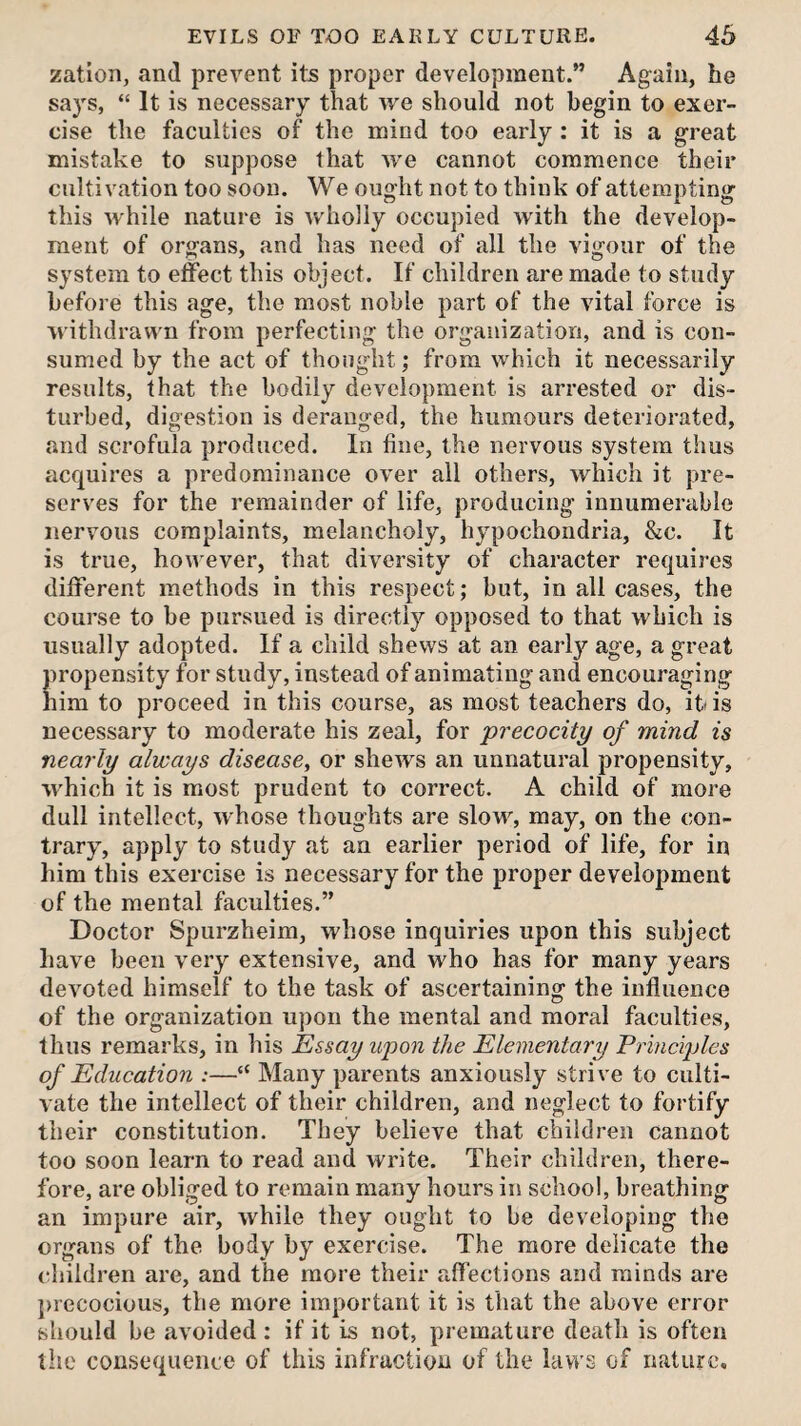 zation, and prevent its proper development.” Again, he sa3's, “ It is necessary that we should not begin to exer¬ cise the faculties of the mind too early : it is a great mistake to suppose that we cannot commence their cultivation too soon. We ought not to think of attempting this while nature is wholly occupied Avith the develop¬ ment of organs, and has need of all the vigour of the system to effect this object. If children are made to study before this age, the most noble part of the vital force is withdrawn from perfecting the organization, and is con¬ sumed by the act of thought; from which it necessarily results, that the bodily development is arrested or dis¬ turbed, digestion is deranged, the humours deteriorated, and scrofula produced. In fine, the nervous system thus acquires a predominance over all others, which it pre¬ serves for the remainder of life, producing innumerable nervous complaints, melancholy, hypochondria, &c. It is true, hon ever, that diversity of character requires different methods in this respect; but, in all cases, the course to be pursued is directly opposed to that which is usually adopted. If a child shews at an early age, a great propensity for study, instead of animating and encouraging him to proceed in this course, as most teachers do, ibis necessary to moderate his zeal, for precocity of mind is nearly always disease^ or shetvs an unnatural propensity, which it is most prudent to correct. A child of more dull intellect, whose thoughts are slow, may, on the con¬ trary, apply to study at an earlier period of life, for in him this exercise is necessary for the proper development of the mental faculties.” Doctor Spurzheim, whose inquiries upon this subject have been very extensive, and who has for many years deA^oted himself to the task of ascertaining the influence of the organization upon the mental and moral faculties, thus remarks, in his Essay upon the Elementary Erineiples of Education :—“ Many parents anxiously strive to culti¬ vate the intellect of their children, and neglect to fortify their constitution. They believe that children cannot too soon learn to read and write. Their children, there¬ fore, are obliged to remain many hours in school, breathing an impure air, Avhile they ought to be developing the organs of the body by exercise. The more delicate the children are, and the more their affections and minds are precocious, the more important it is that the above error should be avoided : if it is not, premature death is often the consequence of this infraction of the laws of nature.