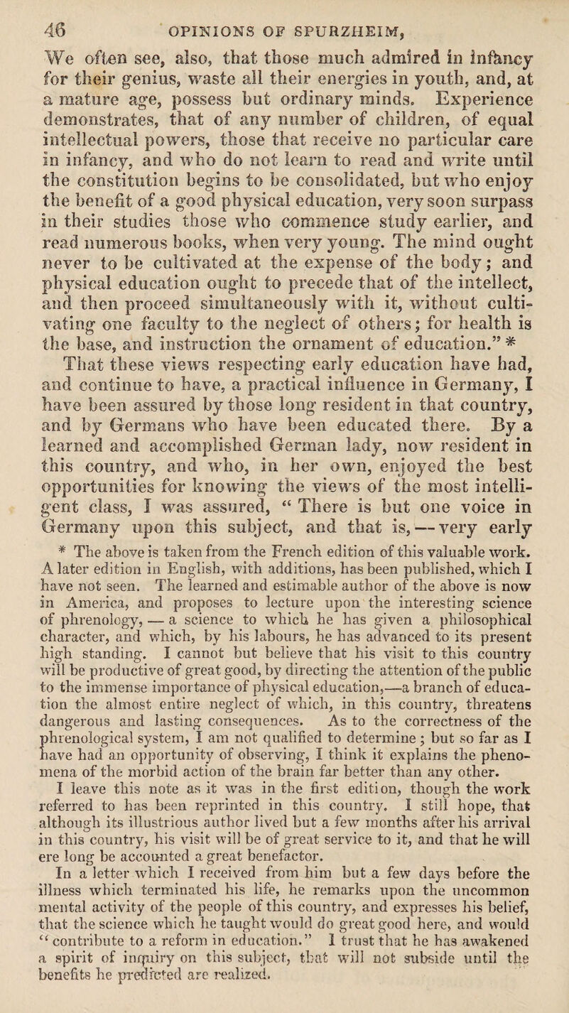 We often see, also, that those much admired in infancy for their genius, waste all their energies in youth, and, at a mature age, possess but ordinary minds. Experience demonstrates, that of any number of children, of equal intellectual powers, those that receive no particular care in infancy, and who do not learn to read and write until the constitution begins to be consolidated, but who enjoy the benefit of a good physical education, very soon surpass in their studies those who commence study earlier, and read numerous books, when very young. The mind ought never to be cultivated at the expense of the body; and physical education ought to precede that of the intellect, and then proceed simultaneously wdth it, without culti¬ vating one faculty to the neglect of others; for health is the base, and instruction the ornament of education.” * That these views respecting early education have had, and continue to have, a practical influence in Germany, I have been assured by those long resident in that country, and by Germans who have been educated there. By a learned and accomplished German lady, now resident in this country, and who, in her own, enjoyed the best opportunities for knowing the view's of the most intelli¬ gent class, I was assured, “ There is but one voice in Germany upon this subject, and that is, — very early * The above is taken from the French edition of this valuable work. A later edition in English, with additions, has been published, which I have not seen. The learned and estimable author of the above is now in America, and proposes to lecture upon the interesting science of phrenology, — a science to which he has given a philosophical character, and which, by his labours, he has advanced to its present high standing. I cannot but believe that his visit to this country will be productive of great good, by directing the attention of the public to the immense importance of physical education,—a branch of educa¬ tion the almost entire neglect of which, in this country, threatens dangerous and lasting consequences. As to the correctness of the phrenological system, I am not qualified to determine; but so far as I have had an opjiortunity of observing, I think it explains the pheno¬ mena of the morbid action of the brain far better than any other. I leave this note as it was in the first edition, though the w’ork referred to has been reprinted in this country. I still hope, that although its illustrious author lived but a few months after his arrival in this country, his visit will be of great service to it, and that he will ere long be accounted a great benefactor. In a letter which I received from him but a few days before the illness which terminated his life, he remarks upon the uncommon mental activity of the people of this country, and expresses his belief, that the science which he taught would do great good here, and would “ contribute to a reform in education.” 1 trust that he has awakened a spirit of inquiry on this subject, that wdll not subside until the benefits he predrcted are ivalized.