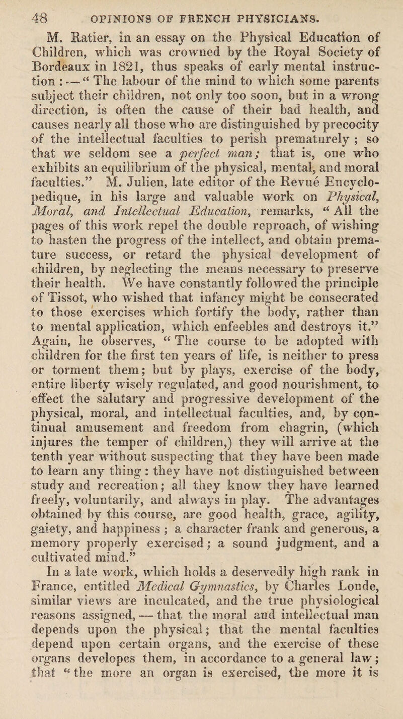 M. Ratier, in an essay on the Physical Education of Children, which was crowned by the Royal Society of Bordeaux in 1821, thus speaks of early mental instruc¬ tion : — “ The labour of the mind to which some parents subject their children, not only too soon, but in a wrong direction, is often the cause of their bad health, and causes nearly all those who are distinguished by precocity of the intellectual faculties to perish prematurely ; so that we seldom see a perfect man; that is, one who exhibits an equilibrium of the physical, mental, and moral faculties.” M. Julien, late editor of the Revue Encyclo- pedique, in his large and valuable work on Physical, Moral, and Inielleetual Education, remarks, “ All the pages of this work repel the double reproach, of wishing to hasten the progress of the intellect, and obtain prema¬ ture success, or retard the physical development of children, by neglecting the means necessary to preserve their health. We have constantly followed the principle of Tissot, who wished that infancy might be consecrated to those exercises which fortify the body, rather than to mental application, which enfeebles and destroys it.” Again, he observes, “ The course to be adopted with children for the first ten years of life, is neither to press or torment them; but bj?- plays, exercise of the body, entire liberty wisely regulated, and good nourishment, to effect the salutary and progressive development of the physical, moral, and intellectual faculties, and, by con¬ tinual amusement and freedom from chagrin, (which injures the temper of children,) they will arrive at the tenth year without suspecting that they have been made to learn any thing : they have not distinguished between study and recreation; all they know they have learned freely, voluntarily, and always in play. The advantages obtained by this course, are good health, grace, agility, gaiety, and happiness ; a character frank and generous, a memory properly exercised; a sound judgment, and a cultivated mind.” In a late work, which holds a deservedly high rank in France, entitled Medical Gymnastics, by Charles Londe, similar views are inculcated, and the true physiological reasons assigned, — that the moral and intellectual man depends upon the physical; that the mental faculties depend upon certain organs, and the exercise of these organs developes them, in accordance to a general law; that “ the more an organ is exercised, the more it is