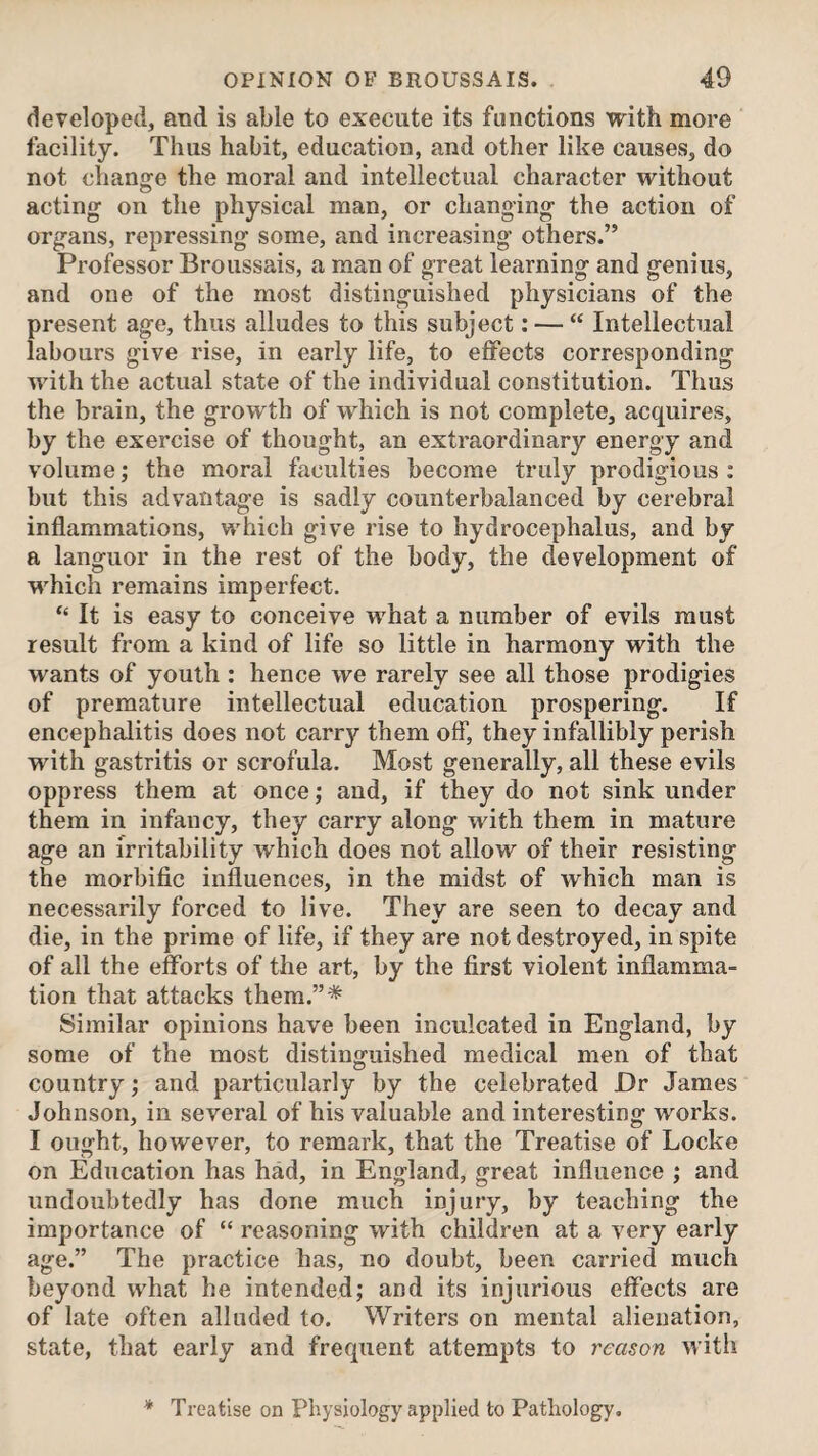 developed, and is able to execute its functions with more facility. Thus habit, education, and other like causes, do not change the moral and intellectual character without acting on the physical man, or changing the action of organs, repressing some, and increasing others.” Professor Broussais, a man of great learning and genius, and one of the most distinguished physicians of the present age, thus alludes to this subject: — “ Intellectual labours give rise, in early life, to effects corresponding with the actual state of the individual constitution. Thus the brain, the growth of which is not complete, acquires, by the exercise of thought, an extraordinary energy and volume; the moral faculties become truly prodigious : but this advantage is sadly counterbalanced by cerebral inflammations, which give rise to hydrocephalus, and by a languor in the rest of the body, the development of which remains imperfect. “ It is easy to conceive what a number of evils must result from a kind of life so little in harmony with the wants of youth : hence we rarely see all those prodigies of premature intellectual education prospering. If encephalitis does not carry them off, they infallibly perish with gastritis or scrofula. Most generally, all these evils oppress them at once; and, if they do not sink under them in infancy, they carry along with them in mature age an irritability which does not allow of their resisting the morbific influences, in the midst of which man is necessarily forced to live. They are seen to decay and die, in the prime of life, if they are not destroyed, in spite of all the efforts of the art, by the first violent inflamma¬ tion that attacks them.”* Similar opinions have been inculcated in England, by some of the most distinguished medical men of that country; and particularly by the celebrated Dr James Johnson, in several of his valuable and interesting works. I ought, however, to remark, that the Treatise of Locke on Education has had, in England, great influence ; and undoubtedly has done much injury, by teaching the importance of “ reasoning with children at a very early age.” The practice has, no doubt, been carried much beyond what he intended; and its injurious effects are of late often alluded to. Writers on mental alienation, state, that early and frequent attempts to reason with * Treatise on Physiology applied to Pathology,