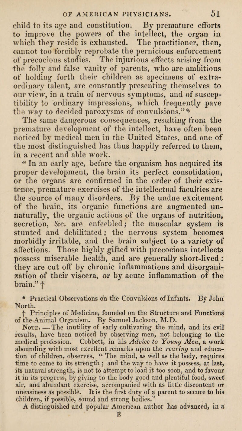 child to its age and constitution. By premature efforts to improve the powers of the intellect, the organ in which they reside is exhausted. The practitioner, then, cannot too forcibly reprobate the pernicious enforcement of precocious studies. The injurious effects arising from the folly and false vanity of parents, who are ambitious of holding forth their children as specimens of extra¬ ordinary talent, are constantly presenting themselves to our view, in a train of nervous symptoms, and of suscep¬ tibility to ordinary impressions, which frequently pave the way to decided paroxysms of convulsions.”* The same dangerous consequences, resulting from the premature development of the intellect, have often been noticed by medical men in the United States, and one of the most distinguished has thus happily referred to them, in a recent and able work. “ In an early age, before the organism has acquired its proper development, the brain its perfect consolidation, or the organs are confirmed in the order of their exis- tence, premature exercises of the intellectual faculties are the source of many disorders. By the undue excitement of the brain, its organic functions are augmented un¬ naturally, the organic actions of the organs of nutrition, secretion, &c. are enfeebled; the muscular system is stunted and debilitated; the nervous system becomes morbidly irritable, and the brain subject to a variety of affections. Those highly gifted with precocious intellects possess miserable health, and are generally short-lived ; they are cut ofi’ by chronic inflammations and disorgani¬ zation of their viscera, or by acute inflammation of the brain.” f * Practical Observations on the Convulsions of Infants. By John North. f Principles of Medicine, founded on the Structure and Functions of the Animal Organism. By Samuel Jackson, M.D. Note. — The inutility of early cultivating the mind, and its evil results, have been noticed by observing men, not belonging to the medical profession. Cobhett, in his Advice to 'Young Men, a work abounding with most excellent remarks upon the rearing and educa¬ tion of children, observes, “ The mind, as well as the body, requires time to come to its strength; and the way to have it possess, at last, its natural strength, is not to attempt to load it too soon, and to favour it in its progress, by giving to the body good and plentiful food, sweet air, and abundant exercise, accompanied with as little discontent or uneasiness as possible. It is the first duty of a parent to secure to his children, if possible, sound and strong bodies.” A distinguished and popular American author has advanced, in a E