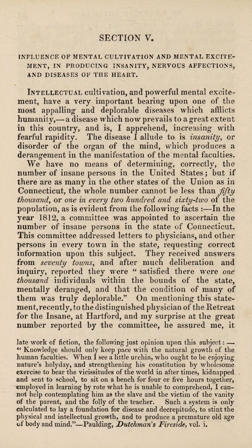 SECTION V. INFLUENCE OF MENTAL CULTIVATION AND MENTAL EXCITE¬ MENT, IN PRODUCING INSANITY, NERVOUS AFFECTIONS, AND DISEASES OF THE HEART. Intellectual cultivation, and powerful mental excite¬ ment, have a very important bearing- upon one of the most appalling- and deplorable diseases which afflicts humanity,— a disease which now prevails to a great extent in this country, and is, I apprehend, increasing with fearful rapidity. The disease I allude to is insanity^ or disorder of the organ of the mind, which produces a derangement in the manifestation of the mental faculties. We have no means of determining, correctly, the number of insane persons in the United States; but if there are as many in the other states of the Union as in Connecticut, the whole number cannot be less than fifty thousand^ or one in every two hundred and sixty-two of the population, as is evident from the following facts :—In the year 1812, a committee was appointed to ascertain the number of insane persons in the state of Connecticut. This committee addressed letters to physicians, and other persons in every town in the state, requesting correct information upon this subject. They received answers from seventy townSy and after much deliberation and inquiry, reported they were “ satisfied there were one thousand individuals within the bounds of the state, mentally deranged, and that the condition of many of them was truly deplorable.” On mentioning this state¬ ment, recently, to the distinguished physician of the Retreat for the Insane, at Hartford, and my surprise at the great number reported by the committee, he assured me, it late work of fiction, the following just opinion upon this subject: — “ Knowledge should only keep pace w-ith the natural growth of the human faculties. When I see a little urchin, who ought to be enjoying nature’s holyday, and strengthening his constitution by wholesome exercise to bear the vicissitudes of the world in after times, kidnapped and sent to school, to sit on a bench for four or five hours together, employed in learning by rote what he is unable to comprehend, I can¬ not help contemplating him as the slave and the victim of the vanity of the parent, and the folly of the teacher. Such a system is only calculated to lay a foundation for disease and decrepitude, to stint the physical and intellectual growth, and to produce a premature old age of body and mind.”—Paulding, Dutchman's Fireside, vol. i.