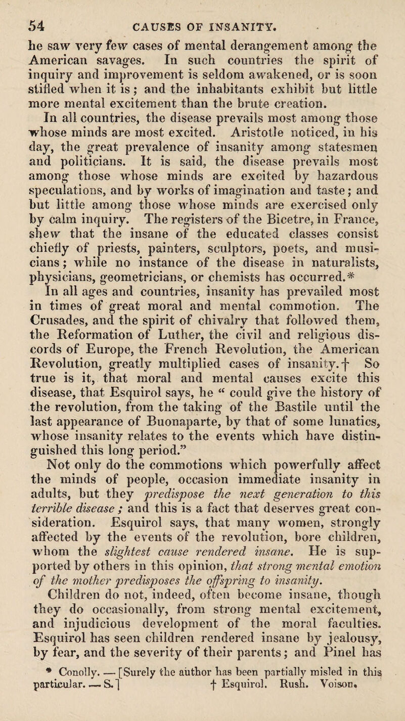 he saw very few cases of mental derang’ement among' the American savag'es. In such countries the spirit of inquiry and improvement is seldom awakened, or is soon stifled when it is; and the inhabitants exhibit but little more mental excitement than the brute creation. In all countries, the disease prevails most among- those whose minds are most excited. Aristotle noticed, in his day, the great prevalence of insanity among statesmen and politicians. It is said, the disease prevails most among those w^hose minds are excited by hazardous speculations, and by works of imagination and taste; and but little among those whose minds are exercised only by calm inquiry. The registers of the Bicetre, in France, shew that the insane of the educated classes consist chiefly of priests, painters, sculptors, poets, and musi¬ cians ; while no instance of the disease in naturalists, physicians, geometricians, or chemists has occurred.* In all ages and countries, insanity has prevailed most in times of great moral and mental commotion. The Crusades, and the spirit of chivalry that followed them, the Reformation of Luther, the civil and religious dis¬ cords of Europe, the French Revolution, the American Revolution, greatly multiplied cases of insanity.'!' So true is it, that moral and mental causes excite this disease, that Esquirol says, he “ could give the history of the revolution, from the taking of the Bastile until the last appearance of Buonaparte, by that of some lunatics, whose insanity relates to the events which have distin-^ guished this long period.” Not only do the commotions which powerfully affect the minds of people, occasion immediate insanity in adults, but they predispose the next generation to this terrible disease ; and this is a fact that deserves great con¬ sideration. Esquirol says, that many women, strongly affected by the events of the revolution, bore children, whom the slightest cause rendered insane. He is sup¬ ported by others in this opinion, that strong mental emotion of the mother predisposes the offspring to insanity. Children do not, indeed, often become insane, though they do occasionally, from strong mental excitement, and injudicious development of the moral faculties. Esquirol has seen children rendered insane by jealousy, by fear, and the severity of their parents; and Pinel has * Conolly. — [Surely the author has been partially misled in this particular. — S.] f Esquirol. Rush. Voison.