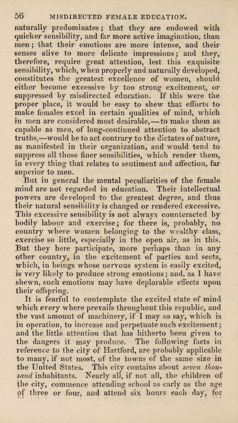 naturally predominates; that they are endowed with quicker sensibility, and far more active imagination, than men; that their emotions are more intense, and their senses alive to more delicate impressions; and they, therefore, require great attention, lest this exquisite sensibility, which, when properly and naturally developed, constitutes the greatest excellence of women, should either become excessive by too strong excitement, or suppressed by misdirected education. If this were the proper place, it would be easy to shew that efforts to make females excel in certain qualities of mind, which in men are considered most desirable,—to make them as capable as men, of long-continued attention to abstract truths,—would be to act contrary to the dictates of nature, as manifested in their organization, and would tend to suppress all those finer sensibilities, which render them, in every thing that relate^ to sentiment and affection, far superior to men. But in general the mental peculiarities of the female mind are not regarded in education. Their intellectual powers are developed to the greatest degree, and thus their natural sensibility is changed or rendered excessive. This excessive sensibility is not always counteracted by bodily labour and exercise; for there is, probably, no country where women belonging to the wealthy class, exercise so little, especially in the open air, as in this. But they here participate, more perhaps than in any other country, in the excitement of parties and sects, which, in beings whose nerVous system is easily excited, is very likely to produce strong emotions; and, as I have shewm, such emotions may have deplorable effects upon their offspring. It is fearful to contemplate the excited state of mind which every where prevails throughout this republic, and the vast amount of machinery, if I may so say, w^hich is in operation, to increase and perpetuate such excitement; and the little attention that has hitherto been given to the dangers it may produce. The following facts in reference to the city of Hartford, arc probably applicable to many, if not most, of the towns of the same size in the United States. This city contains about seven thou-^ sand inhabitants. Kearly all, if not all, the children of the city, commence attending school as early as the age of three or four, and attend six hours each day, for