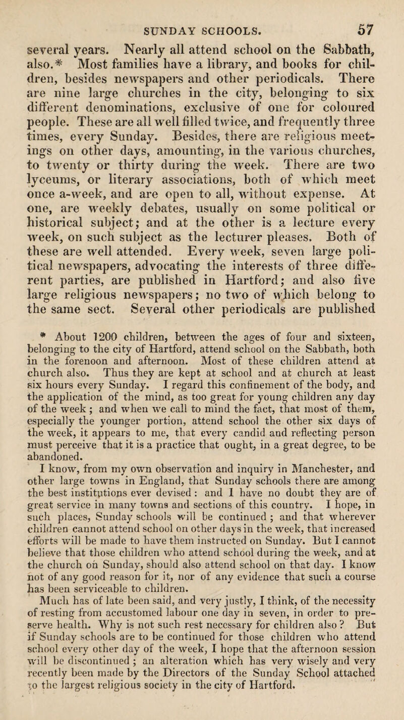several years. Nearly all attend school on the Sabbath, also.* Most families have a library, and books for chil¬ dren, besides newspapers and other periodicals. There are nine large churches in the city, belonging to six different denominations, exclusive of one for coloured people. These are all well filled twice, and frequently three times, every Sunday. Besides, there are religious meet¬ ings on other days, amounting, in the various churches, to twenty or thirty during the week. There are two lyceiims, or literary associations, both of which meet once a-week, and are open to all, without expense. At one, are weekly debates, usually on some political or historical subject; and at the other is a lecture every week, on such subject as the lecturer pleases. Both of these are well attended. Every Aveek, seven large poli¬ tical newspapers, advocating the interests of three diffe¬ rent parties, are published in Hartford; and also five large religious newspapers; no tAvo of VA’hich belong to the same sect. Several other periodicals are published * About 1200 children, between tbe ages of four and sixteen, belonging to tbe city of Hartford, attend school on the Sabbath, both in the forenoon and afternoon. Most of these children attend at church also. Thus they are kept at school and at church at least six hours every Sunday. I regard this confinement of the body, and the application of the mind, as too great for young children any day of the week ; and when we call to mind the fact, that most of them, especially the younger portion, attend school the other six days of the week, it appears to me, that every candid and reflecting person must perceive that it is a practice that ought, in a great degree, to be abandoned. I know, from my own observation and inquiry in Manchester, and other large towns in England, that Sunday schools there are among the best institutions ever devised : and 1 have no doubt they are of great service in many towns and sections of this country. I hope, in such places, Sunday schools will be continued ; and that wherever children cannot attend school on other days in the week, that increased eflbrts will be made to have them instructed on Sunday. But I cannot believe that those children who attend school during the week, and at the church oh Sunday, should also attend school on that day. I know not of any good reason for it, nor of any evidence that such a course has been serviceable to children. Much has of late been said, and very justly, I think, of the necessity of resting from accustomed labour one day in seven, in order to pre¬ serve health. Why is not such rest necessary for children also ? But if Sunday schools are to be continued for those children who attend school every other day of the week, I hope that the afternoon session W'ill be discontinued ; an alteration which has very wisely and very recently been made by the Directors of the Sunday School attached to the largest religious society in the city of Hartford.