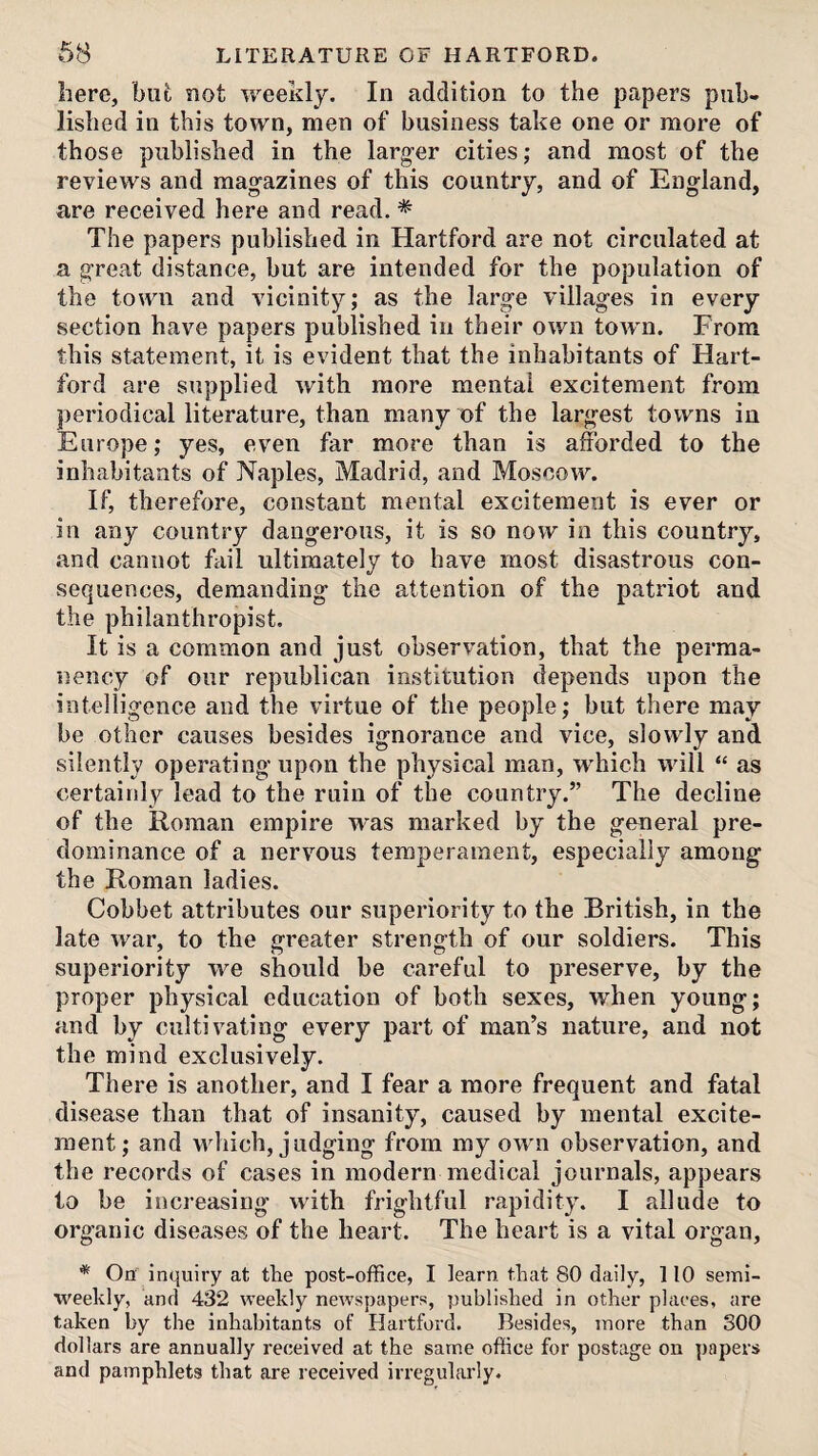 68 LITERATURE OF HARTFORD. here, bufc not weekly. In addition to the papers pub¬ lished in this town, men of business take one or more of those published in the larger cities; and most of the reviews and magazines of this country, and of England, are received here and read. * The papers published in Hartford are not circulated at a great distance, but are intended for the population of the town and vicinity; as the large villages in every section have papers published in their own town. From this statement, it is evident that the inhabitants of Hart¬ ford are supplied with more mental excitement from periodical literature, than many of the largest towns in Europe; yes, even far more than is afforded to the inhabitants of Naples, Madrid, and Moscow. If, therefore, constant mental excitement is ever or in any country dangerous, it is so now in this country, and cannot fail ultimately to have most disastrous con¬ sequences, demanding the attention of the patriot and the philanthropist. It is a common and just observation, that the perma¬ nency of our republican institution depends upon the intelligence and the virtue of the people; but there may be other causes besides ignorance and vice, slowly and silently operating upon the physical man, w'hich will “ as certainly lead to the ruin of the country.” The decline of the Roman empire w'as marked by the general pre¬ dominance of a nervous temperament, especially among the Roman ladies. Gobbet attributes our superiority to the British, in the late war, to the greater strength of our soldiers. This superiority we should be careful to preserve, by the proper physical education of both sexes, when young; and by cultivating every part of man’s nature, and not the mind exclusively. There is another, and I fear a more frequent and fatal disease than that of insanity, caused by mental excite¬ ment ; and which, judging from my own observation, and the records of cases in modern medical journals, appears to be increasing with frightful rapidity. I allude to organic diseases of the heart. The heart is a vital organ, * On inquiry at the post-office, I learn that 80 daily, 110 semi¬ weekly, and 432 weekly newspapers, published in other places, are taken by the inhabitants of Hartford. Besides, more than 300 dollars are annually received at the same office for postage on papers and pamphlets that are received irregularly.