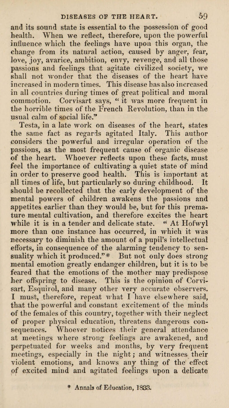 and its sound state is essential to the possession of good health. When we reflect, therefore, upon the powerful influence which the feelings haye upon this organ, the change from its natural action, caused by anger, fear, love, joy, avarice, ambition, envy, revenge, and all those passions and feelings that agitate civilized society, we shall not wonder that the diseases of the heart have increased in modern times. This disease has also increased in all countries during times of great political and moral commotion. Corvisart says, “ it was more frequent in the horrible times of the French Revolution, than in the usual calm of social life.’* Testa, in a late work on diseases of the heart, states the same fact as regards agitated Italy. This author considers the powerful and irregular operation of the passions, as the most frequent cause of organic disease of the heart. Whoever reflects upon these facts, must feel the importance of cultivating a quiet state of mind in order to preserve good health. This is important at all times of life, but particularly so during childhood. It should be recollected that the early development of the mental powers of children awakens the passions and appetites earlier than they would be, but for this prema¬ ture mental cultivation, and therefore excites the heart while it is in a tender and delicate state. “ At Hofwyl more than one instance has occurred, in which it was necessary to diminish the amount of a pupil’s intellectual efforts, in consequence of the alarming tendency to sen¬ suality which it produced.”* But not only does strong mental emotion greatly endanger children, but it is to be feared that the emotions of the mother may predispose her offspring to disease. This is the opinion of Corvi¬ sart, Esquirol, and many other very accurate observers. I must, therefore, repeat what I have elsewhere said, that the powerful and constant excitement of the minds of the females of this country, together wdth their neglect of proper physical education, threatens dangerous con¬ sequences. Whoever notices their general attendance at meetings where strong feelings are awakened, and perpetuated for weeks and months, by very frequent meetings, especially in the night; and witnesses their violent emotions, and knows any thing of the effect of excited mind and agitated feelings upon a delicate * Annals of Education, 1S33.
