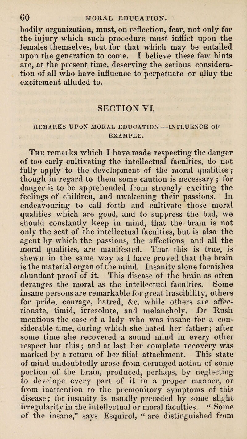 bodily organization, must, on reflection, fear, not only for the injury which such procedure must inflict upon the females themselves, but for that which may be entailed upon the generation to come. I believe these few hints are, at the present time, deserving the serious considera¬ tion of all who have influence to perpetuate or allay the excitement alluded to. SECTION VI. REMARKS UPON MORAL EDUCATION—INFLUENCE OF EXAMPLE. The remarks which I have made respecting the danger of too early cultivating the intellectual faculties, do not fully apply to the development of the moral qualities; though in regard to them some caution is necessary; for danger is to be apprehended from strongly exciting the feelings of children, and awakening their passions. In endeavouring to call forth and cultivate those moral qualities which are good, and to suppress the bad, we should constantly keep in mind, that the brain is not only the seat of the intellectual faculties, but is also the agent by which the passions, the affections; and all the moral qualities, are manifested. That this is true, is shewn in the same way as I have proved that the brain is the material organ of the mind. Insanity alone furnishes abundant proof of it. This disease of the brain as often deranges the moral as the intellectual faculties. Some insane persons are remarkable for great irascibility, others for pride, courage, hatred, &c. while others are affec¬ tionate, timid, irresolute, and melancholy. Dr Rush mentions the case of a lady who was insane for a con¬ siderable time, during w'^hich she hated her father; after some time she recovered a sound mind in every other respect but this; and at last her complete recovery was marked by a return of her filial attachment. This state of mind undoubtedly arose from deranged action of some portion of the brain, produced, perhaps, by neglecting to develope every part of it in a proper manner, or from inattention to the premonitory symptoms of this disease; for insanity is usually preceded by some slight irregularity in the intellectual or moral faculties. “ Some of the insane,” says Esquirol, “ are distinguished from