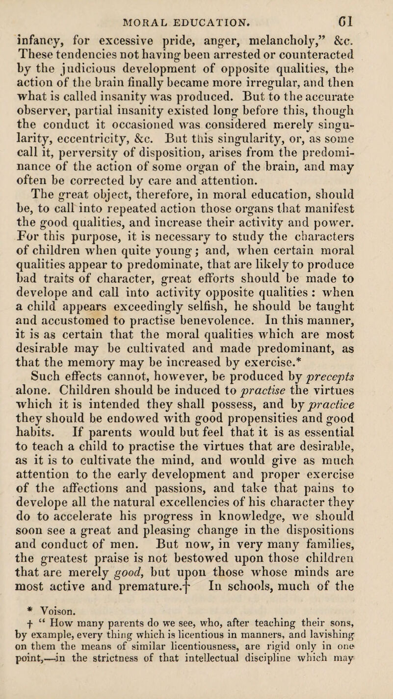 infancy, for excessive pride, anger, melancholy,” &c. These tendencies not having been arrested or counteracted by the judicious development of opposite qualities, the action of the brain finally became more irregular, and then what is called insanity was produced. But to the accurate observer, partial insanity existed long before this, though the conduct it occasioned was considered merely singu¬ larity, eccentricity, &c. But this singularity, or, as some call it, perversity of disposition, arises from the predomi¬ nance of the action of some organ of the brain, and may often be corrected by care and attention. The great object, therefore, in moral education, should be, to call into repeated action those organs that manifest the good qualities, and increase their activity and power. For this purpose, it is necessary to study the characters of children when quite young; and, Avhen certain moral qualities appear to predominate, that are likely to produce bad traits of character, great efforts should be made to develope and call into activity opposite qualities : when a child appears exceedingly selfish, he should be taught and accustomed to practise benevolence. In this manner, it is as certain that the moral qualities which are most desirable may be cultivated and made predominant, as that the memory may be increased by exercise.* Such effects cannot, however, be produced by precepts alone. Children should be induced to practise the virtues which it is intended they shall possess, and hj practice they should he endowed with good propensities and good habits. If parents would but feel that it is as essential to teach a child to practise the virtues that are desirable, as it is to cultivate the mind, and would give as much attention to the early development and proper exercise of the affections and passions, and take that pains to develope all the natural excellencies of his character they do to accelerate his progress in knowledge, we should soon see a great and pleasing change in the dispositions and conduct of men. But now, in very many families, the greatest praise is not bestowed upon those children that are merely good^ but upon those whose minds are most active and premature.-f- In schools, much of the * Voison. f “ How many parents do we see, who, after teaching their sons, by example, every thing which is licentious in manners, and lavishing on them the means of similar licentiousness, are rigid only in one point,—in the strictness of that intellectual discipline which may