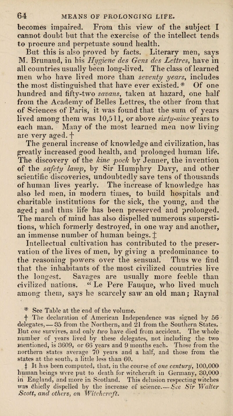 becomes impaired. From this view of the subject I cannot doubt hut that the exercise of the intellect tends to procure and perpetuate sound health. But this is also proved by facts. Literary men, says M. Brunaud, in his Hygiene des Gens des Lettres, have in all countries usually been long--lived. The class of learned men who have lived more than seventy years, includes the most distinguished that have ever existed. * Of one hundred and fifty-two savans, taken at hazard, one half from the Academy of Belles Lettres, the other from that of Sciences of Paris, it was found that the sum of years lived among them was 10,5 IL or above sixty-nine years to each man. Many of the most learned men now living are very aged, f The general increase of knowledge and civilization, has greatly increased good health, and prolonged human life. The discovery of the hine pack by Jenner, the invention of the safety lamp, by Sir Humphry Davy, and other scientific discoveries, undoubtedly save tens of thousands of human lives yearly. The increase of knowledge has also led men, in modern times, to build hospitals and charitable institutions for the sick, the young, and the aged; and thus life has been preserved and prolonged. The march of mind has also dispelled numerous supersti¬ tions, which formerly destroyed, in one Avay and another, an immense number of human beings. J Intellectual cultivation has contributed to the preser¬ vation of the lives of men, by giving a predominance to the reasoning powers over the sensual. Thus we find that the inhabitants of the most civilized countries live the longest. Savages are usually more feeble than civilized nations. “ Le Pere Fauque, who lived much among them, says he scarcely saw an old man; Raynal * See Table at the end of the volume. f The declaration of American Independence was signed by 56 delegates, — 35 from the Northern, and 21 from the Southern States. But one survives, and only two have died from accident. The whole number of years lived by these delegates, not including the two mentioned, is 3609, or 66 years and 9 months each. Those from the northern states average 70 yeai’s and a half, and those from the states at the south, a little less than 60. f It has been computed, that, iu the course of one century, 100,000 human beings w'ere put to death for witchcraft in Germany, 30,000 in England, and more in Scotland. This delusion respecting witches was chiefly dispelled by the increase of science.—/See Sir Walter Scott, and others, on Wifchc7'nft.