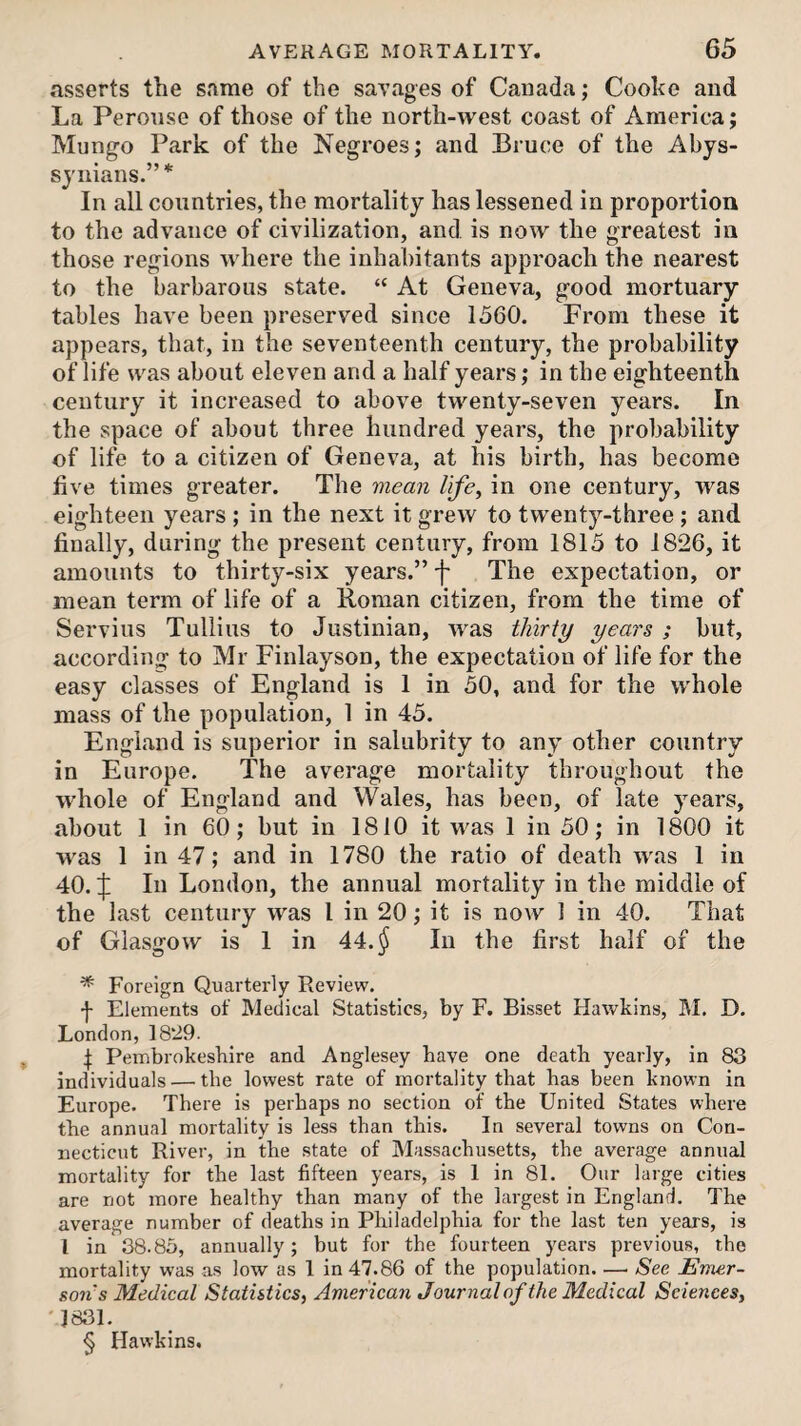 asserts the same of the savages of Canada; Cooke and La Peronse of those of the north-west coast of America; Mungo Park of the Negroes; and Bruce of the Abys- syiiians.” * In all countries, the mortality has lessened in proportion to the advance of civilization, and is now the greatest in those regions where the inhabitants approach the nearest to the barbarous state. “ At Geneva, good mortuary tables have been preserved since 1560. From these it appears, that, in the seventeenth century, the probability of life was about eleven and a half years; in the eighteenth century it increased to above twenty-seven years. In the space of about three hundred years, the probability of life to a citizen of Geneva, at his birth, has become five times greater. The mean life^ in one century, was eighteen years ; in the next it grew to twenty-three ; and finally, during the present century, from 1815 to 1826, it amounts to thirty-six years.” f The expectation, or mean term of life of a Roman citizen, from the time of Servius Tullius to Justinian, was thirty years ; but, according to Mr Finlayson, the expectation of life for the easy classes of England is 1 in 50, and for the whole mass of the population, 1 in 45. England is superior in salubrity to any other country in Europe. The average mortality throughout the whole of England and Wales, has been, of late years, about 1 in 60; but in 1810 it was 1 in 50; in 1800 it was 1 in 47; and in 1780 the ratio of death was 1 in 40. :j: In London, the annual mortality in the middle of the last century was I in 20; it is noAv 1 in 40. That of Glasgow is 1 in 44.^ In the first half of the * Foreign Quarterly Review. f Elements of Medical Statistics, by F. Bisset Hawkins, iM. D. London, 1829. I Pembrokeshire and Anglesey have one death yearly, in 83 individuals — the lowest rate of mortality that has been known in Europe. There is perhaps no section of the United States where the annual mortality is less than this. In several towns on Con¬ necticut River, in the state of Massachusetts, the average annual mortality for the last fifteen years, is 1 in 81. Our large cities are not more healthy than many of the largest in England, The average number of deaths in Philadelphia for the last ten years, is I in 38.85, annually; but for the fourteen years previous, the mortality was as low as 1 in 47.86 of the population. —> See Emer- son's Medical Statistics, American Journal of the Medical Sciences, '1831. § Hawkins.