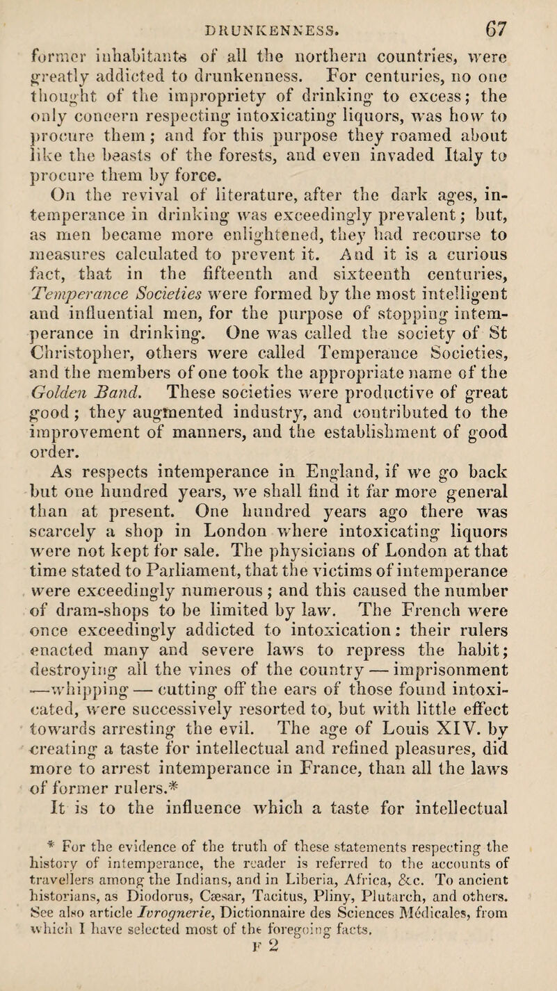 forrnor inhabitants of all the northern countries, were jj-reatly addicted to drunkenness. For centuries, no one tliought of the impropriety of drinking- to excess; the only concern respecting- intoxicating- liquors, was how to procure them; and for this purpose they roamed about like the beasts of the forests, and even invaded Italy to procure them by force. On the revival of literature, after the dark ages, in¬ temperance in drinking was exceedingly prevalent; but, as men became more enlightened, they had recourse to measures calculated to prevent it. And it is a curious fact, that in the fifteenth and sixteenth centuries, Temperayice Societies were formed by the most intelligent and influential men, for the purpose of stopping intem¬ perance in drinking. One was called the society of St Christopher, others were called Temperance Societies, and the members of one took the appropriate name of the Golden Band. These societies were productive of great good; they augmented industry, and contributed to the improvement of manners, and the establishment of good order. As respects intemperance in England, if we go back but one hundred years, we shall find it far more general than at present. One hundred years ago there was scarcely a shop in London where intoxicating liquors were not kept for sale. The physicians of London at that time stated to Parliament, that the victims of intemperance were exceedingly numerous ; and this caused the number of dram-shops to be limited by law. The French were once exceedingly addicted to intoxication; their rulers enacted many and severe laws to repress the habit; destroying ail the vines of the country — imprisonment -—whipping — cutting off the ears of those found intoxi¬ cated, were successively resorted to, but with little effect towards arresting the evil. The age of Louis XIV. by creating a taste for intellectual and refined pleasures, did more to arrest intemperance in France, than all the laws of former rulers.* It is to the influence which a taste for intellectual For the evidence of the truth of these statements respecting the history of intemperance, the reader is referred to the accounts of travellers among the Indians, and in Liberia, Africa, &c. To ancient historians, as Diodorus, Caesar, Tacitus, Pliny, Plutarch, and others. See also article Ivrognerie, Dictionnaire des Sciences M(!‘dicales, from which I have selected most of the foregoing facts. 2