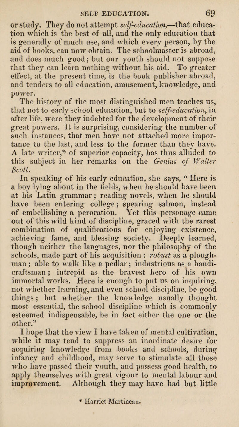 or study. They do not attempt self-education,—that educa¬ tion which is the best of all, and the only education that is generally of much use, and which every person, hy the aid of books, can now obtain. The schoolmaster is abroad, and does much good; but our youth should not suppose that they can learn nothing without his aid. To greater effect, at the present time, is the book publisher abroad, and tenders to all education, amusement, knowledge, and power. The history of the most distinguished men teaches us, that not to early school education, but to self-education, in after life, were they indebted for the development of their great powers. It is surprising, considering the number of such instances, that men have not attached more impor¬ tance to the last, and less to the former than they have. A late writer,* of superior capacity, has thus alluded to this subject in her remarks on the Genius of Walter Scott. In speaking of his early education, she says, “ Here is a boy lying about in the fields, when he should have been at his Latin grammar; reading novels, when he should have been entering college; spearing salmon, instead of embellishing a peroration. Yet this personage came out of this wild kind of discipline, graced with the rarest combination of qualifications for enjoying existence, achieving fame, and blessing society. Deeply learned, though neither the languages, nor the philosophy of the schools, made part of his acquisition : robust as a plough¬ man ; able to walk like a pedlar; industrious as a handi¬ craftsman ; intrepid as the bravest hero of his own immortal works. Here is enough to put us on inquiring, not whether learning, and even school discipline, be good things; but whether the knowledge usually thought most essential, the school discipline which is commonly esteemed indispensable, be in fact either the one or the other.” I hope that the view I have taken of mental cultivation, while it may tend to suppress an inordinate desire for acquiring knowledge from books and schools, during infancy and childhood, may serve to stimulate all those who have passed their youth, and possess good health, to apply themselves with great vigour to mental labour and improvement. Although they may have had but little * Harriet Martineau.