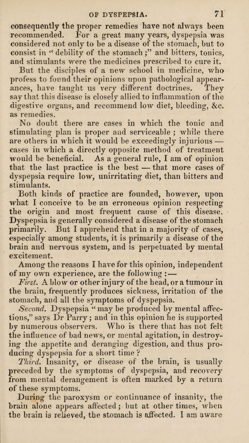 consequently the proper remedies have not always been recommended. For a great many years, dyspepsia was considered not only to be a disease of the stomach, but to consist in “ debility of the stomach and bitters, tonics, and stimulants were the medicines prescribed to cure it. But the disciples of a new school in medicine, who profess to found their opinions upon pathological appear¬ ances, have taught us very different doctrines. They say that this disease is closely allied to inflammation of the digestive organs, and recommend low diet, bleeding, &c. as remedies. No doubt there are cases in which the tonic and stimulating plan is proper and serviceable ; while there are others in which it would be exceedingly injurious — cases in which a directly opposite method of treatment would be beneficial. As a general rule, I am of opinion that the last practice is the best — that more cases of dyspepsia require low, unirritating diet, than bitters and stimulants. Both kinds of practice are founded, however, upon what I conceive to be an erroneous opinion respecting the origin and most frequent cause of this disease. Dyspepsia is generally considered a disease of the stomach primarily. But I apprehend that in a majority of cases, especially among students, it is primarily a disease of the brain and nervous system, and is perpetuated by mental excitement. Among the reasons I have for this opinion, independent of my own experience, are the following : — First. A blow or other injury of the head, or a tumour in the brain, frequently produces sickness, irritation of the stomach, and all the symptoms of dyspepsia. Second. Dyspepsia “ may be produced by mental affec¬ tions,” says Dr Parry ; and in this opinion he is supported by numerous observers. Who is there that has not felt the influence of bad news, or mental agitation, in destroy¬ ing the appetite and deranging digestion, and thus pro¬ ducing dyspepsia for a short time ? Third. Insanity, or disease of the brain, is usually preceded by the symptoms of dyspepsia, and recovery from mental derangement is often marked by a return of these symptoms. During the paroxysm or continuance of insanity, the brain alone appears affected; but at other times, when the brain is relieved, the stomach is affected. I am aware