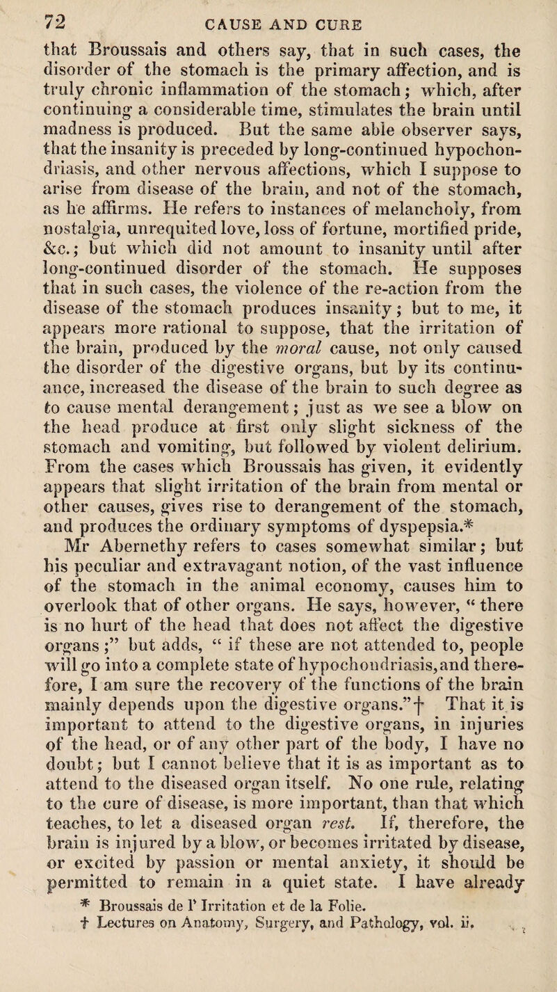 that Broussais and others say, that in such cases, the disorder of the stomach is the primary atFection, and is truly chronic inflammation of the stomach; which, after continuing- a considerable time, stimulates the brain until madness is produced. But the same able observer says, that the insanity is preceded by long--continued hypochon¬ driasis, and other nervous affections, which I suppose to arise from disease of the brain, and not of the stomach, as he affirms. He refers to instances of melancholy, from nostalg^ia, unrequited love, loss of fortune, mortified pride, &c.; but which did not amount to insanity until after long-continued disorder of the stomach. He supposes that in such cases, the violence of the re-action from the disease of the stomach produces insanity; but to me, it appears more rational to suppose, that the irritation of the brain, produced by the moral cause, not only caused the disorder of the digestive organs, but by its continu¬ ance, increased the disease of the brain to such degree as to cause mental derangement ,* just as we see a blow on the head produce at first only slight sickness of the stomach and vomiting, but followed by violent delirium. From the cases which Broussais has given, it evidently appears that slight irritation of the brain from mental or other causes, gives rise to derangement of the stomach, and produces the ordinary symptoms of dyspepsia.* Mr Abernethy refers to cases somewhat similar; but his peculiar and extravagant notion, of the vast influence of the stomach in the animal economy, causes him to overlook that of other organs. He says, however, “ there is no hurt of the head that does not affect the digestive organsbut adds, “ if these are not attended to, people will go into a complete state of hypochondriasis, and there¬ fore, I am sure the recovery of the functions of the brain mainly depends upon the digestive organs.”']’ That it is important to attend to the digestive organs, in injuries of the head, or of any other part of the body, I have no doubt; but I cannot believe that it is as important as to attend to the diseased organ itself. No one rule, relating to the cure of disease, is more important, than that which teaches, to let a diseased organ rest. If, therefore, the brain is injured by a blow, or becomes irritated by disease, or excited by passion or mental anxiety, it shorJd be permitted to remain in a quiet state. I have already * Broussais de 1' Irritation et de la Folie. t Lectures on Anatomy, Surgeiy, and Pathology, vol. ii, , ..