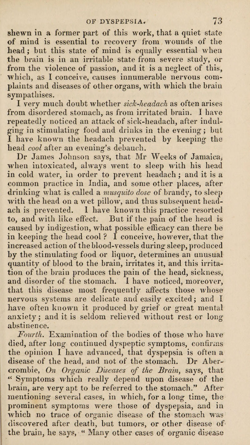 shewn in a former part of this work, that a quiet state of mind is essential to recovery from wounds of the head; but this state of mind is equally essential when the brain is in an irritable state from severe study, or from the violence of passion, and it is a neglect of this, which, as I conceive, causes innumerable nervous com¬ plaints and diseases of other organs, with which the brain sympathises. I very much doubt whether sick-keadack as often arises from disordered stomach, as from irritated brain. I have repeatedly noticed an attack of sick-headach, after indul¬ ging in stimulating food and drinks in the evening; but I have known the headach prevented by keeping the head cool after an evening’s debauch. Dr James Johnson says, that Mr Weeks of Jamaica^ when intoxicated, always went to sleep with his head in cold water, in order to prevent headach ; and it is a common practice in India, and some other places, after drinking what is called a musquito dose of brandy, to sleep with the head on a wet pillow, and thus subsequent head¬ ach is prevented. 1 have known this practice resorted to, and with like effect. But if the pain of the head is caused by indigestion, what possible efficacy can there be in keeping the head cool ? I conceive, however, that the increased action of the blood-vessels diming sleep, produced by the stimulating food or liquor, determines an unusual quantity of blood to the brain, irritates it, and this irrita¬ tion of the bi-ain produces the pain of the head, sickness, and disorder of the stomach. 1 have noticed, moreover, that this disease most frequently affects those whose nervous systems are delicate and easily excited; and I have often known it produced by grief or great mental anxiety; and it is seldom relieved without rest or long abstinence. Fourth. Examination of the bodies of those who have died, after long continued dyspeptic symptoms, confirms the opinion I have advanced, that dyspepsia is often a disease of the head, and not of the stomach. Dr Aber¬ crombie, On Organic Diseases of the Brain, says, that “ Symptoms which really depend upon disease of the brain, are very apt to be referred to the stomach.” After mentioning several case.s, in which, for a long time, the prominent symptoms were those of dyspepsia, and in which no trace of organic disease of the stomach ^vas discovered after death, but tumors, or other disease of the brain, he says, “ Many other cases of organic disease