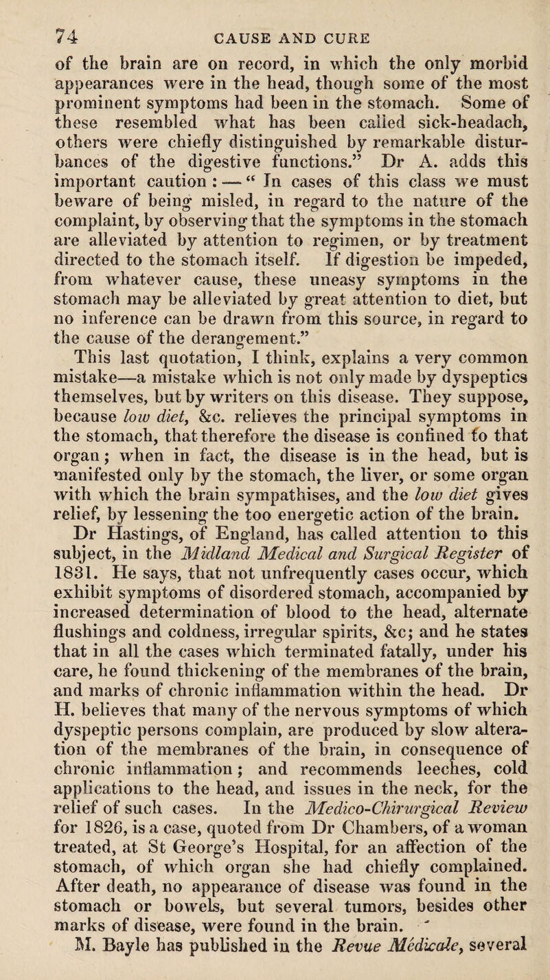 of the brain are on record, in which the only morbid appearances were in the head, though some of the most prominent symptoms had been in the stomach. Some of these resembled what has been called sick-headach, others were chiefly distinguished by remarkable distur¬ bances of the digestive functions.” Dr A. adds this important caution : — “ In cases of this class we must beware of being misled, in regard to the nature of the complaint, by observing that the symptoms in the stomach are alleviated by attention to regimen, or by treatment directed to the stomach itself. If digestion be impeded, from whatever cause, these uneasy symptoms in the stomach may be alleviated by great attention to diet, but no inference can be drawn from this source, in regard to the cause of the derangement.” This last quotation, I think, explains a very common mistake—a mistake which is not only made by dyspeptics themselves, but by writers on this disease. They suppose, because low diet, &c. relieves the principal symptoms in the stomach, that therefore the disease is confined fo that organ; when in fact, the disease is in the head, but is manifested only by the stomach, the liver, or some organ with which the brain sympathises, and the low diet gives relief, by lessening the too energetic action of the brain. Dr Hastings, of England, has called attention to this subject, in the Midland Medical and Surgical Register of 1831. He says, that not unfrequently cases occur, which exhibit symptoms of disordered stomach, accompanied by increased determination of blood to the head, alternate flushings and coldness, irregular spirits, &c; and he states that in all the cases which terminated fatally, under his care, he found thickening of the membranes of the brain, and marks of chronic inflammation within the head. Dr H. believes that many of the nervous symptoms of which dyspeptic persons complain, are produced by slow altera¬ tion of the membranes of the brain, in consequence of chronic inflammation; and recommends leeches, cold applications to the head, and issues in the neck, for the relief of such cases. In the Medico-Chirurgical Review for 1826, is a case, quoted from Dr Chambers, of a woman treated, at St George’s Hospital, for an affection of the stomach, of which organ she had chiefly complained. After death, no appearance of disease was found in the stomach or bowels, but several tumors, besides other marks of disease, were found in the brain.  M. Bayle has published in the Revue Medkale, several