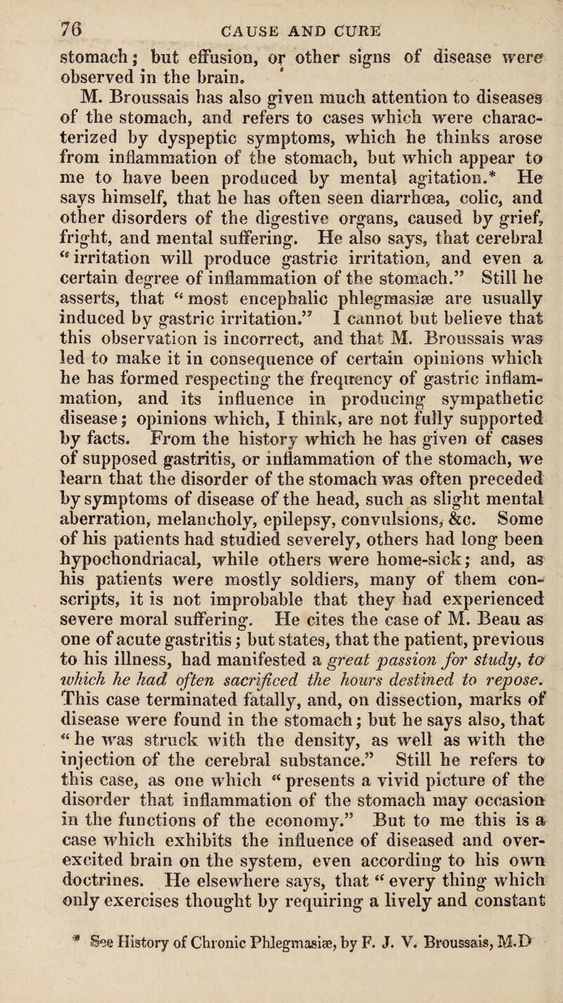 stomach; but effusion, or other signs of disease were observed in the brain. M. Broussais has also given much attention to diseases of the stomach, and refers to cases which were charac¬ terized by dyspeptic symptoms, which he thinks arose from inflammation of the stomach, but which appear to me to have been produced by mental agitation.* He says himself, that he has often seen diarrhoea, colic, and other disorders of the digestive organs, caused by grief, fright, and mental suffering. He also says, that cerebral irritation will produce gastric irritation, and even a certain degree of inflammation of the stomach,” Still he asserts, that “ most encephalic phlegmasise are usually induced by gastric irritation.” I cannot but believe that this observation is incorrect, and that M. Broussais was led to make it in consequence of certain opinions which he has formed respecting the frequency of gastric inflam¬ mation, and its influence in producing sympathetic disease j opinions which, I think, are not fully supported by facts. From the history which he has given of cases of supposed gastritis, or inflammation of the stomach, we learn that the disorder of the stomach was often preceded by symptoms of disease of the head, such as slight mental aberration, melancholy, epilepsy, convulsions, &c. Some of his patients had studied severely, others had long been hypochondriacal, while others were home-sick; and, as his patients were mostly soldiers, many of them con¬ scripts, it is not improbable that they had experienced severe moral suffering. He cites the case of M. Beau as one of acute gastritis; but states, that the patient, previous to his illness, had manifested a great passion for study, to which he had often sacrificed the hours destined to repose. This case terminated fatally, and, on dissection, marks of disease were found in the stomach; but he says also, that “ he was struck with the density, as well as with the injection of the cerebral substance.” Still he refers to this case, as one which “ presents a vivid picture of the disorder that inflammation of the stomach may occasion in the functions of the economy.” But to me this is a case which exhibits the influence of diseased and over¬ excited brain on the system, even according to his own doctrines. He elsewhere says, that “ every thing which only exercises thought by requiring a lively and constant * See History of Chronic Phlegmasise, by F. J. V. Broussais, M.D