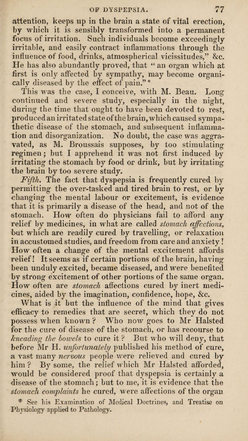 attention, keeps up in the brain a state of vital erection, by which it is sensibly transformed into a permanent focus of irritation. Such individuals become exceedingly irritable, and easily contract inflammations through the influence of food, drinks, atmospherical vicissitudes,” &c. He has also abundantly proved, that “ an organ which at first is only affected by sympathy, may become organi¬ cally diseased by the effect of pain.”* This was the case, I conceive, with M. Beau. Long continued and severe study, especially in the night, during the time that ought to have been devoted to rest, produced an irritated state of the brain, which caused sympa¬ thetic disease of the stomach, and subsequent inflamma¬ tion and disorganization. No doubt, the case was aggra¬ vated, as M. Broussais supposes, by too stimulating regimen; but I apprehend it was not first induced by irritating the stomach by food or drink, but by irritating the brain by too severe study. Fifth. The fact that dyspepsia is frequently cured by permitting the over-tasked and tired brain to rest, or by changing the mental labour or excitement, is evidence that it is primarily a disease of the head, and not of the stomach. How often do physicians fail to afford any relief by medicines, in what are called stomach affections, but which are readily cured by travelling, or relaxation in accustomed studies, and freedom from care and anxiety! How often a change of the mental excitement affords relief! It seems as if certain portions of the brain, having been unduly excited, became diseased, and were benefited by strong excitement of other portions of the same organ. How often are stomach affections cured by inert medi¬ cines, aided by the imagination, confidence, hope, &c. What is it but the influence of the mind that gives efficacy to remedies that are secret, which they do not possess when known ? Who now goes to Mr Halsted for the cure of disease of the stomach, or has recourse to kneading the bowels to cure it ? But who will deny, that before Mr H. unfortunately published his method of cure, a vast many nervous people were relieved and cured by him ? By some, the relief which Mr Halsted afforded, would be considered proof that dyspepsia is certainly a disease of the stomach; but to me, it is evidence that the stomach complaints he cured, were affections of the organ * See his Examination of Medical Doctrines, and Treatise on Physiology applied to Pathology.