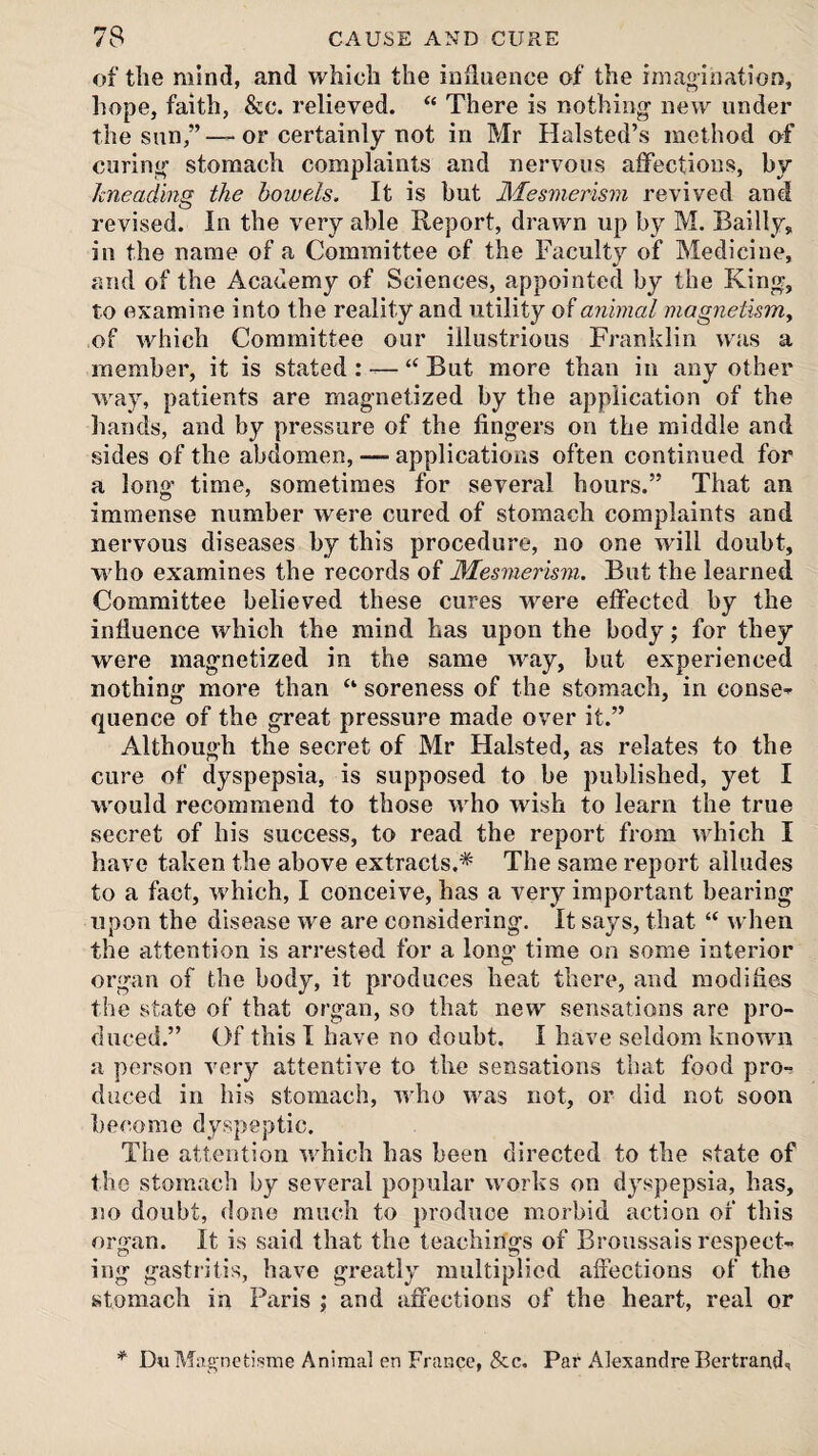 of tlie mind, and which the influence of the i magi nation, hope, faith, &c. relieved. “ There is nothing- new under the sun,” —or certainly not in Mr Halsted’s method of curing- stomach complaints and nervous aiFections, by hneading the bowels. It is but Mesmerism revived and revised. In the very able Report, drawn up by M. Bailly, in the name of a Committee of the Faculty of Medicine, and of the Academy of Sciences, appointed by the Kin^, to examine into the reality and utility of animal magnetism^ of which Committee our illustrious Franklin was a member, it is stated : — “ But more than in any other way, patients are mag-netized by the application of the hands, and by pressure of the fingers on the middle and sides of the abdomen, — applications often continued for a long' time, sometimes for several hours.” That an immense number were cured of stomach complaints and nervous diseases by this procedure, no one w'ill doubt, who examines the records of Mesmerism. But the learned Committee believed these cures were effected by the influence which the mind has upon the body; for they were magnetized in the same way, but experienced nothing more than “ soreness of the stomach, in conse^ quence of the great pressure made over it.” Although the secret of Mr Halsted, as relates to the cure of dyspepsia, is supposed to be published, yet I M'ould recommend to those who wish to learn the true secret of his success, to read the report from which I have taken the above extracts.* The same report alludes to a fact, which, I conceive, has a very important bearing upon the disease we are considering. It says, that “ when the attention is arrested for a long time on some interior organ of the body, it produces heat there, and modifies the state of that organ, so that new sensations are pro¬ duced.” Of this I have no doubt. I have seldom knowni a person very attentive to the sensations that food pro¬ duced in his stomach, who was not, or did not soon become dyspeptic. The attention which has been directed to the state of the stomach by several popular works on dyspepsia, has, no doubt, done much to produce morbid action of this organ. It is said that the teachings of Broussais respect¬ ing gastritis, have greatly multiplied affections of the stomach in Paris j and affections of the heart, real or * DuMag-netisme Animal en France, &c. Par Alexandre Bertrand.!