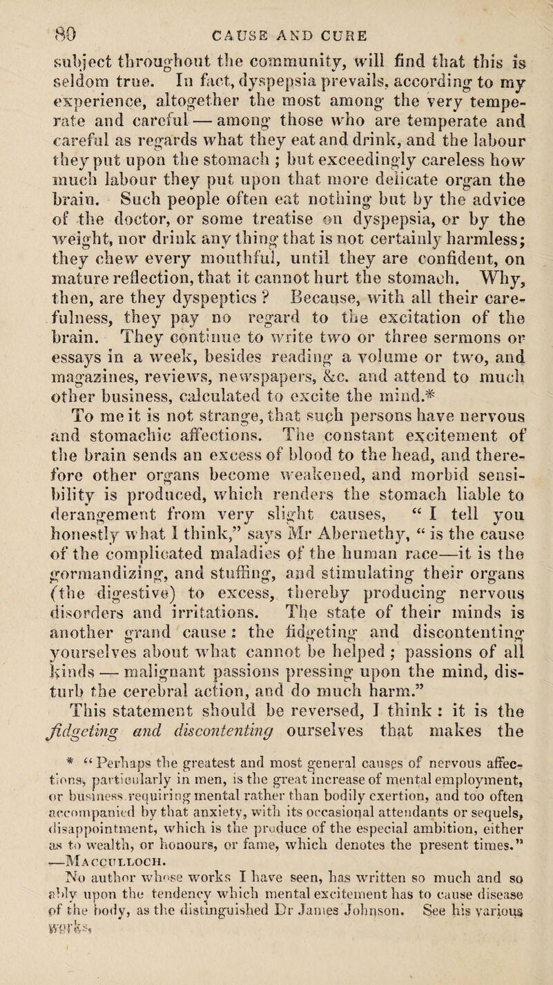 subject throughout the community, will find that this is seldom true. In fact, dyspepsia prevails, according to my experience, altogether the most among the very tempe¬ rate and careful — among those who are temperate and careful as regards what they eat and drink, and the labour they put upon the stomach ; but exceedingly careless how much labour they put upon that more delicate organ the brain. Such people often eat nothing but by the advice of the doctor, or some treatise on dyspepsia, or by the weight, nor drink any thing that is not certainly harmless; they chew every mouthful, until they are confident, on mature reflection, that it cannot hurt the stomach, Why, then, are they dyspeptics ? Because, with all their caim- fulness, they pay no regard to the excitation of the brain. They continue to write two or three sermons or essays in a week, besides reading a volume or two, and magazines, reviews, newspapers, &c. and attend to much other business, calculated to excite the mind.* To me it is not strange, that such persons have nervous and stomachic affections. The constant excitement of the brain sends an excess of blood to the head, and there¬ fore other organs become weakened, and morbid sensi¬ bility is produced, which renders the stomach liable to derangement from very slight causes, “ I tell you honestly what 1 think,” says Mr Aberneth}^ “ is the cause of the complicated maladies of the human race—it is the gormandizing, and stuffing, and stimulating their organs (the digestive) to excess, thereby producing nervous disorders and irritations. The state of their minds is another grand cause; the fidgeting and discontenting yourselves about what cannot be helped ; passions of all lands — malignant passions pressing upon the mind, dis¬ turb the cerebral action, and do much harm.” This statement should be reversed, I think : it is the Jidgeting and discontenting ourselves that makes the * “ Perhaps the greatest and most general causes of nervous affec¬ tions, particularly in men, is the great increase of mental employment, or business requiring mental rather than bodily exertion, and too often accompanied by that anxiety, with its occasional attendants or sequels, disappointment, which is the produce of the especial ambition, either as to wealth, or honours, or fame, which denotes the present times.” •—Macculloch. No author wh''se works I have seen, has \vritten so much and sq ably upon the tendency which mental excitement has to cause dise;isa of the body, as the distijignished Dr Janies Johnson. See his various wprks,
