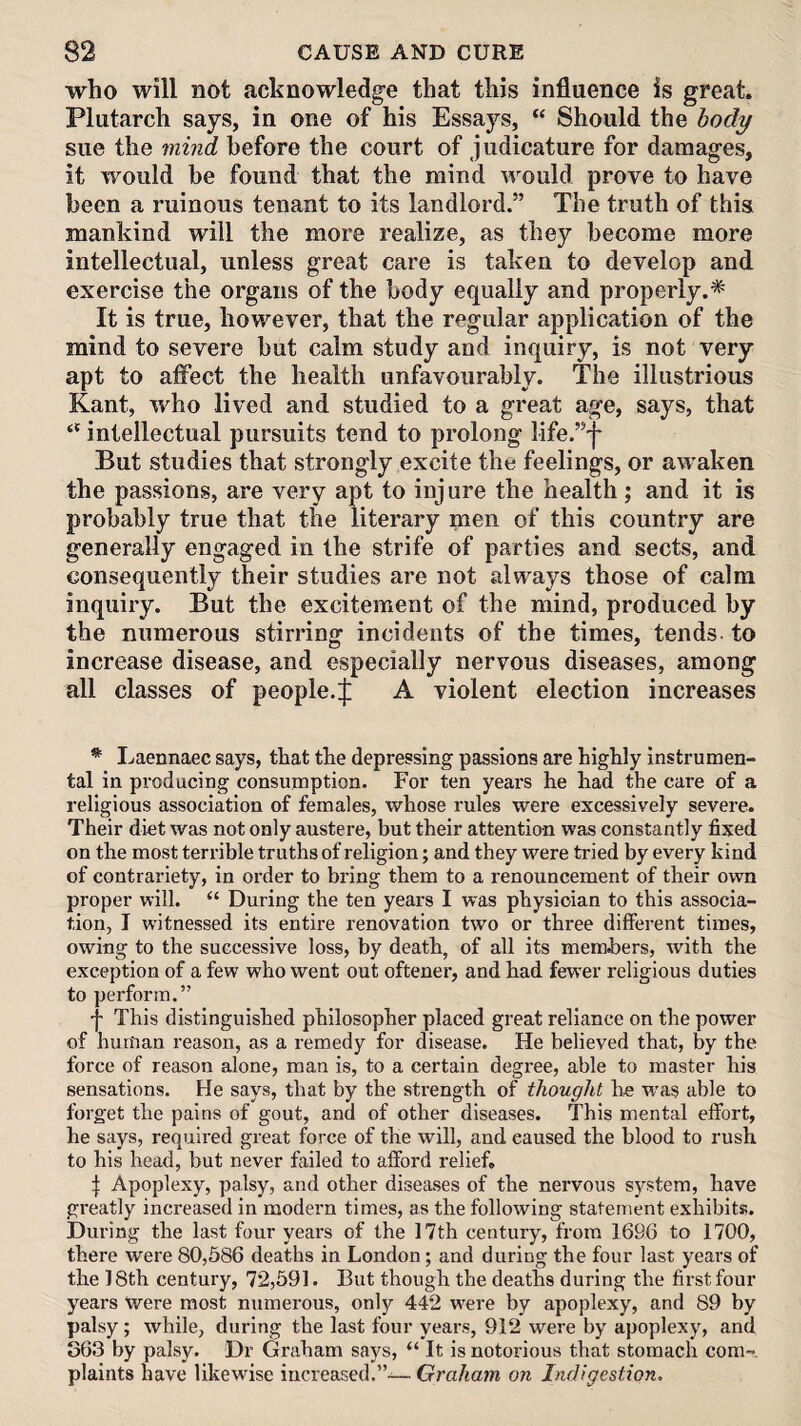 who will not acknowledge that this influence is great. Plutarch says, in one of his Essays, “ Should the body sue the mind before the court of judicature for damages, it would be found that the mind would prove to have been a ruinous tenant to its landlord.” The truth of this mankind will the more realize, as they become more intellectual, unless great care is taken to develop and exercise the organs of the body equally and properly.* It is true, however, that the regular application of the mind to severe but calm study and inquiry, is not very apt to affect the health unfavourably. The illustrious Kant, who lived and studied to a great age, says, that intellectual pursuits tend to prolong life.”-| But studies that strongly excite the feelings, or awaken the passions, are very apt to injure the health; and it is probably true that the literary men of this country are generally engaged in the strife of parties and sects, and consequently their studies are not always those of calm inquiry. But the excitement of the mind, produced by the numerous stirring incidents of the times, tends to increase disease, and especially nervous diseases, among all classes of people.A violent election increases * Laennaec says, that the depressing passions are highly instrumen¬ tal in producing consumption. For ten years he had the care of a religious association of females, whose rules were excessively severe. Their diet was not only austere, but their attention was constantly fixed on the most terrible truths of religion; and they were tried by every kind of contrariety, in order to bring them to a renouncement of their own proper will. “ During the ten years I was physician to this associa¬ tion, I witnessed its entire I’enovation two or three different times, owing to the successive loss, by death, of all its members, with the exception of a few who went out oftener, and had fewer religious duties to perform.” f This distinguished philosopher placed great reliance on the power of human reason, as a remedy for disease. He believed that, by the force of reason alone, man is, to a certain degive, able to master his sensations. He says, that by the strength of thought he was able to forget the pains of gout, and of other diseases. This mental effort, he says, required great force of the will, and caused the blood to rush to his head, but never failed to afford relief, I Apoplexy, palsy, and other diseases of the nervous system, have greatly increased in modern times, as the following statement exhibits. During the last four years of the 17th century, from 1696 to 1700, there were 80,586 deaths in London; and during the four last years of the 18th century, 72,591. But though the deaths during the first four years Were most numerous, only 442 were by apoplexy, and 89 by palsy ; while, during the last four years, 912 were by apoplexy, and 363 by palsy. Dr Graham says, “ It is notoi'ious that stomach com¬ plaints have likewise increased.”— Graham on Indigestion.