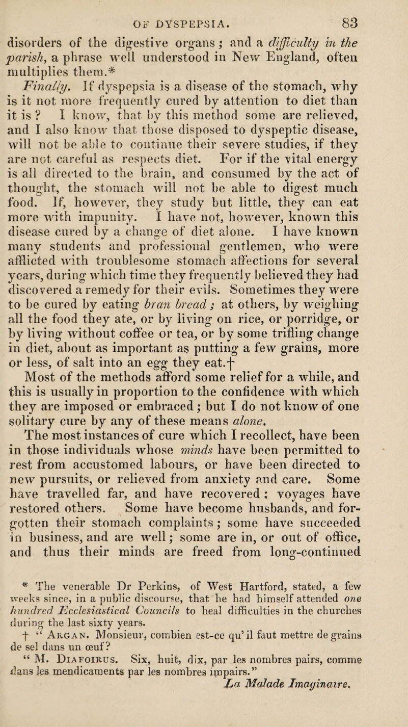 disorders of the digestive organs; and a difficulty in the parish, a phrase well understood in New England, often multiplies them.* Finally. If dyspepsia is a disease of the stomach, why is it not more frequently cured by attention to diet than it is ? 1 know, that by this method some are relieved, and I also know that those disposed to dyspeptic disease, will not be able to continue their severe studies, if they are not careful as respects diet. For if the vital energy is all directed to the brain, and consumed by the act of thought, the stomach Avill not be able to digest much food. If, however, they study but little, they can eat more Avith impunity. 1 have not, hoAvet'er, knoAvn this disease cured by a clninge of diet alone. I have known many students and professional gentlemen, who Avere afflicted with troublesome stomach affections for several years, during Avhich time they frequently believed they had discovered a remedy for their oauIs. Sometimes they were to be cured by eating bran bread ; at others, by weighing all the food they ate, or by liAung on rice, or porridge, or by living Avithout coffee or tea, or by some trifling change in diet, about as important as putting a few grains, more or less, of salt into an egg they eat.']' Most of the methods afford some relief for a while, and this is usually in proportion to the confidence with which they are imposed or embraced j but I do not know of one solitary cure by any of these means alone. The most instances of cure which I recollect, have been in those individuals whose minds have been permitted to rest from accustomed labours, or have been directed to new pursuits, or relieved from anxiety and care. Some have travelled far, and have recovered ; voyages have restored others. Some have become husbands, and for¬ gotten their stomach complaints; some have succeeded in business, and are well ,• some are in, or out of office, and thus their minds are freed from long-continued * The venerable Dr Perkins, of West Hartford, stated, a few weeks since, in a public discourse, that he had himself attended one hundred Ecclesiastical Councils to heal difficulties in the churches during the last sixty years. -f- “ Argan. Monsieur, coinbien est-ce qu’il faut mettre de grains de sel dans un oeuf ? “ M. Diafoirus. Six, huit, dix, par les nombres pairs, comme dans les mendicauoents par les nombres impairs.” La Malade Imayinaire.